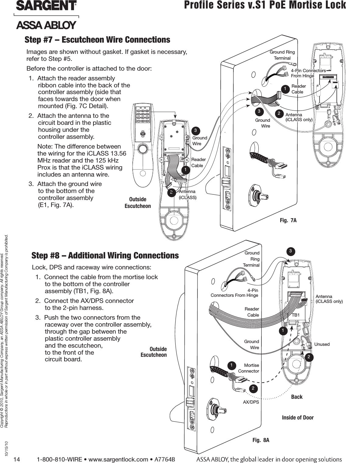 14          1-800-810-WIRE • www.sargentlock.com • A7764BCopyright © 2010, Sargent Manufacturing Company, an ASSA ABLOY Group company. All rights reserved. Reproductions in whole or in part without express written permission of Sargent Manufacturing Company is prohibited.10/15/10Profile Series v.S1 PoE Mortise Lock  Step #7 – Escutcheon Wire ConnectionsImages are shown without gasket. If gasket is necessary,  refer to Step #5. Before the controller is attached to the door:1.  Attach the reader assembly  ribbon cable into the back of the  controller assembly (side that  faces towards the door when  mounted (Fig. 7C Detail). 2.  Attach the antenna to the  circuit board in the plastic  housing under the  controller assembly. Note: The difference between  the wiring for the iCLASS 13.56  MHz reader and the 125 kHz  Prox is that the iCLASS wiring  includes an antenna wire.3.  Attach the ground wire  to the bottom of the  controller assembly  (E1, Fig. 7A).Step #8 – Additional Wiring ConnectionsLock, DPS and raceway wire connections: 1.  Connect the cable from the mortise lock  to the bottom of the controller  assembly (TB1, Fig. 8A).2.  Connect the AX/DPS connector to the 2-pin harness. 3.  Push the two connectors from the  raceway over the controller assembly,  through the gap between the  plastic controller assembly  and the escutcheon,  to the front of the  circuit board. Mortise ConnectorGround WireFig.  8ABackAX/DPSInside of DoorGround Ring Terminal132Outside  EscutcheonAntenna (iCLASS only)UnusedTB1Reader CableGround WireFig.  7A2Outside Escutcheon123Ground WireReader CableAntenna(iCLASS)1Ground Ring Terminal34-Pin  Connectors From Hinge 2Antenna (iCLASS only)Reader Cable14-Pin Connectors From Hinge 