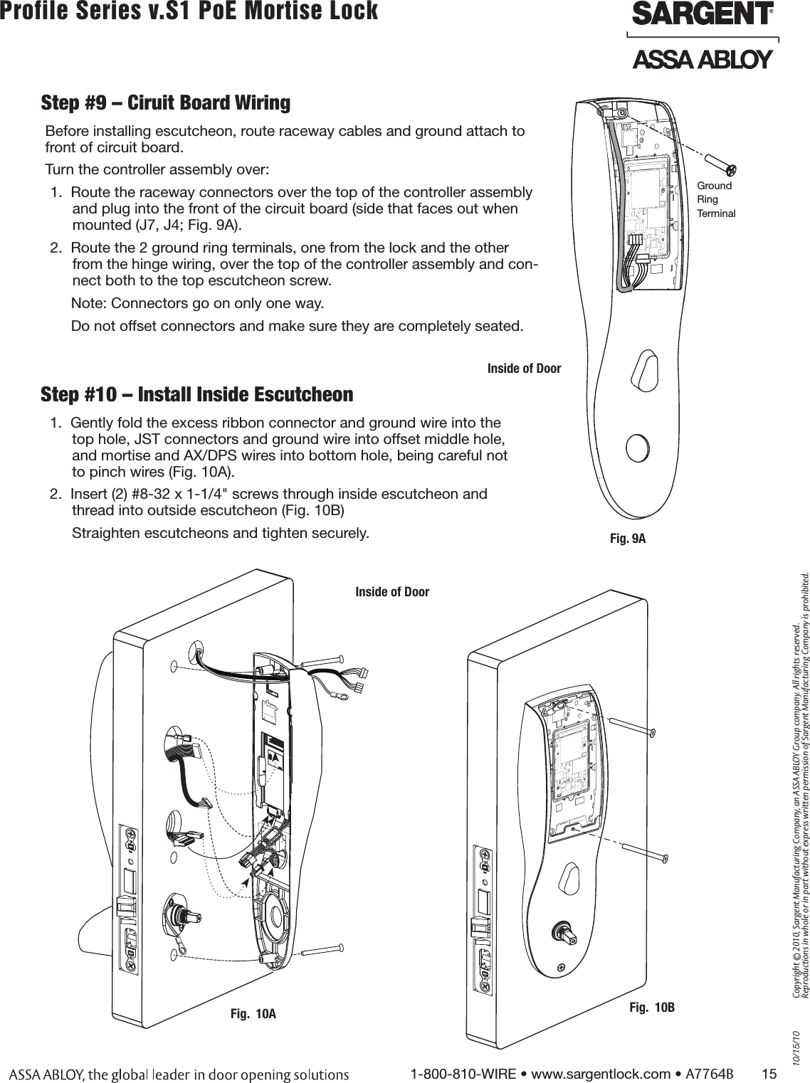 10/15/101-800-810-WIRE • www.sargentlock.com • A7764B       15Copyright © 2010, Sargent Manufacturing Company, an ASSA ABLOY Group company. All rights reserved. Reproductions in whole or in part without express written permission of Sargent Manufacturing Company is prohibited.Profile Series v.S1 PoE Mortise Lock        Step #9 – Ciruit Board Wiring Before installing escutcheon, route raceway cables and ground attach to front of circuit board. Turn the controller assembly over:1.  Route the raceway connectors over the top of the controller assembly and plug into the front of the circuit board (side that faces out when mounted (J7, J4; Fig. 9A).2.  Route the 2 ground ring terminals, one from the lock and the other from the hinge wiring, over the top of the controller assembly and con-nect both to the top escutcheon screw. Note: Connectors go on only one way. Do not offset connectors and make sure they are completely seated.Inside of DoorGround Ring TerminalFig. 9AStep #10 – Install Inside Escutcheon1.  Gently fold the excess ribbon connector and ground wire into the top hole, JST connectors and ground wire into offset middle hole, and mortise and AX/DPS wires into bottom hole, being careful not to pinch wires (Fig. 10A). 2.  Insert (2) #8-32 x 1-1/4&quot; screws through inside escutcheon and thread into outside escutcheon (Fig. 10B)Straighten escutcheons and tighten securely.Inside of DoorFig.  10BFig.  10A