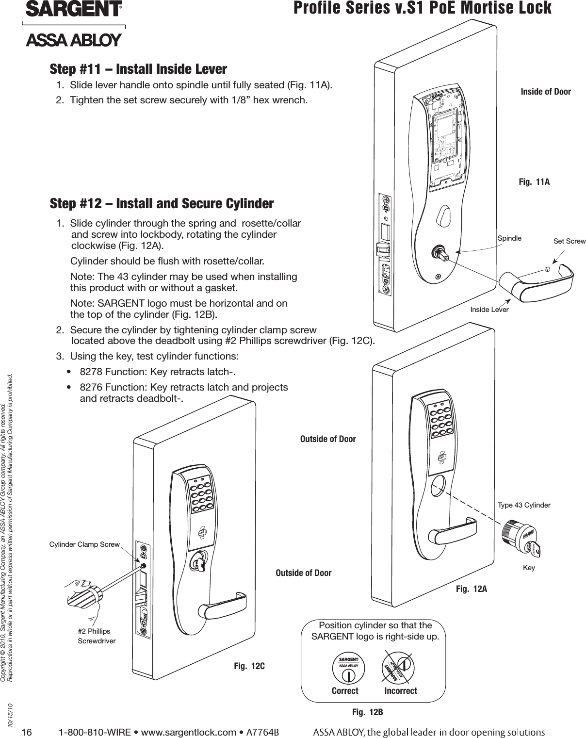 16          1-800-810-WIRE • www.sargentlock.com • A7764BCopyright © 2010, Sargent Manufacturing Company, an ASSA ABLOY Group company. All rights reserved. Reproductions in whole or in part without express written permission of Sargent Manufacturing Company is prohibited.10/15/10Profile Series v.S1 PoE Mortise Lock  1.  Slide lever handle onto spindle until fully seated (Fig. 11A).2.  Tighten the set screw securely with 1/8” hex wrench.Step #11 – Install Inside LeverStep #12 – Install and Secure Cylinder1.  Slide cylinder through the spring and  rosette/collar  and screw into lockbody, rotating the cylinder  clockwise (Fig. 12A).Cylinder should be ﬂush with rosette/collar.Note: The 43 cylinder may be used when installing  this product with or without a gasket.Note: SARGENT logo must be horizontal and on  the top of the cylinder (Fig. 12B). 2.  Secure the cylinder by tightening cylinder clamp screw  located above the deadbolt using #2 Phillips screwdriver (Fig. 12C).3.  Using the key, test cylinder functions: •  8278 Function: Key retracts latch-.•  8276 Function: Key retracts latch and projects  and retracts deadbolt-.Fig.  12BPosition cylinder so that the SARGENT logo is right-side up.Correct            IncorrectFig.  12AOutside of DoorKeyType 43 CylinderCylinder Clamp Screw#2 Phillips ScrewdriverOutside of DoorFig.  12CFig.  11AInside of DoorSpindle Set ScrewInside Lever