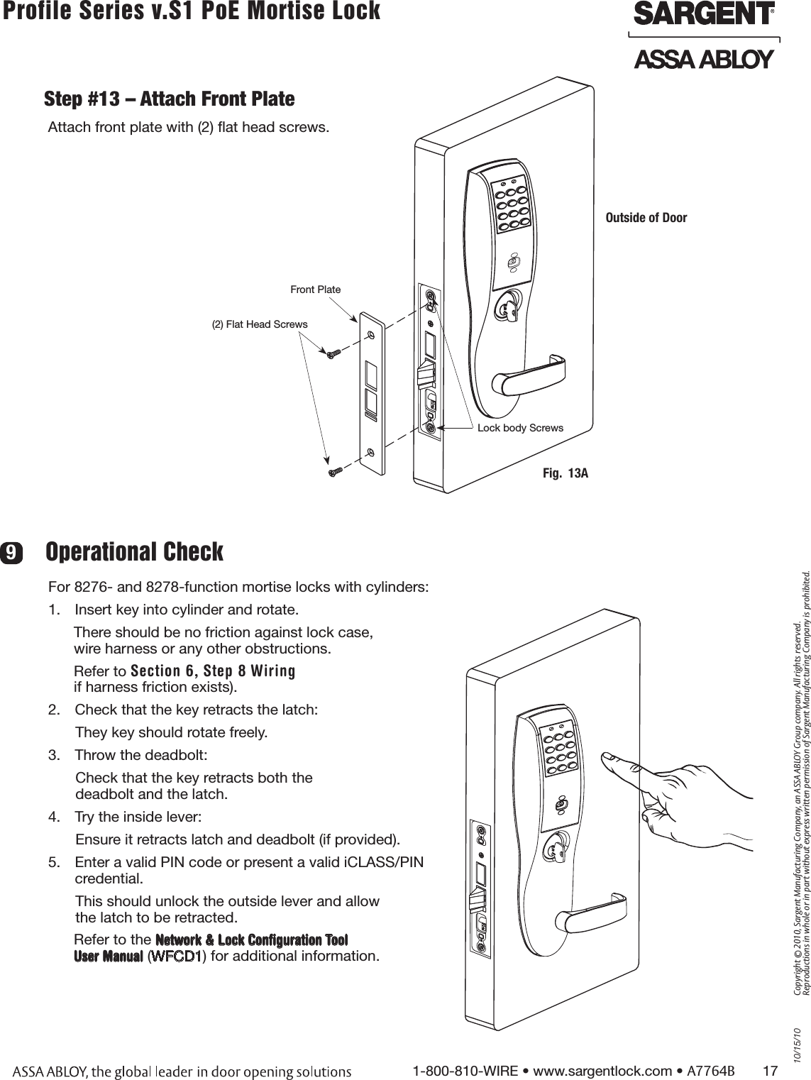 10/15/101-800-810-WIRE • www.sargentlock.com • A7764B       17Copyright © 2010, Sargent Manufacturing Company, an ASSA ABLOY Group company. All rights reserved. Reproductions in whole or in part without express written permission of Sargent Manufacturing Company is prohibited.Profile Series v.S1 PoE Mortise Lock        Step #13 – Attach Front PlateAttach front plate with (2) ﬂat head screws.For 8276- and 8278-function mortise locks with cylinders:1.  Insert key into cylinder and rotate.There should be no friction against lock case,  wire harness or any other obstructions. Refer to Section 6, Step 8 Wiringif harness friction exists).2.  Check that the key retracts the latch: They key should rotate freely.3.  Throw the deadbolt:Check that the key retracts both the  deadbolt and the latch.4.  Try the inside lever:Ensure it retracts latch and deadbolt (if provided).5.  Enter a valid PIN code or present a valid iCLASS/PIN credential. This should unlock the outside lever and allow  the latch to be retracted.Refer to the Network &amp; Lock Conﬁguration Tool User Manual (WFCD1) for additional information.Operational Check 9Fig.  13AOutside of DoorFront Plate(2) Flat Head ScrewsLock body Screws