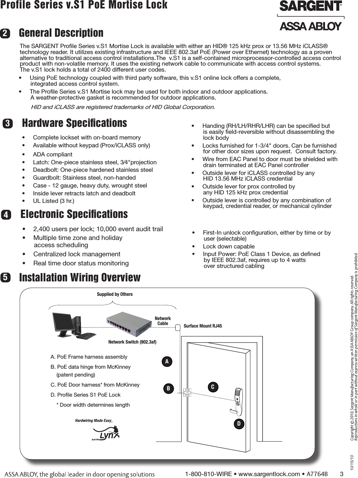 10/15/101-800-810-WIRE • www.sargentlock.com • A7764B       3Copyright © 2010, Sargent Manufacturing Company, an ASSA ABLOY Group company. All rights reserved. Reproductions in whole or in part without express written permission of Sargent Manufacturing Company is prohibited.Profile Series v.S1 PoE Mortise Lock        General DescriptionThe SARGENT Proﬁle Series v.S1 Mortise Lock is available with either an HID® 125 kHz prox or 13.56 MHz iCLASS® technology reader. It utilizes existing infrastructure and IEEE 802.3af PoE (Power over Ethernet) technology as a proven alternative to traditional access control installations.The  v.S1 is a self-contained microprocessor-controlled access control product with non-volatile memory. It uses the existing network cable to communicate with access control systems.  The v.S1 lock holds a total of 2400 different user codes. •  Using PoE technology coupled with third party software, this v.S1 online lock offers a complete, integrated access control system.•  The Proﬁle Series v.S1 Mortise lock may be used for both indoor and outdoor applications.  A weather-protective gasket is recommended for outdoor applications.       HID and iCLASS are registered trademarks of HID Global Corporation.    Electronic SpeciﬁcationsHardware Speciﬁcations342Installation Wiring Overview5Supplied by OthersA. PoE Frame harness assemblyB. PoE data hinge from McKinney      (patent pending)C. PoE Door harness* from McKinneyD. Proﬁle Series S1 PoE Lock    * Door width determines lengthNetwork CableNetwork Switch (802.3af) •  2,400 users per lock; 10,000 event audit trail•  Multiple time zone and holiday  access scheduling•  Centralized lock management •  Real time door status monitoring •  Complete lockset with on-board memory•  Available without keypad (Prox/iCLASS only)•  ADA compliant •  Latch: One-piece stainless steel, 3⁄4&quot;projection•  Deadbolt: One-piece hardened stainless steel•  Guardbolt: Stainless steel, non-handed•  Case - 12 gauge, heavy duty, wrought steel•  Inside lever retracts latch and deadbolt•  UL Listed (3 hr.) •  Handing (RH/LH/RHR/LHR) can be speciﬁed but is easily ﬁeld-reversible without disassembling the lock body•  Locks furnished for 1-3/4&quot; doors. Can be furnished  for other door sizes upon request.  Consult factory. •  Wire from EAC Panel to door must be shielded with  drain terminated at EAC Panel controller•  Outside lever for iCLASS controlled by any  HID 13.56 MHz iCLASS credential•  Outside lever for prox controlled by  any HID 125 kHz prox credential•  Outside lever is controlled by any combination of keypad, credential reader, or mechanical cylinder•  First-In unlock conﬁguration, either by time or by  user (selectable) •  Lock down capable•  Input Power: PoE Class 1 Device, as deﬁned  by IEEE 802.3af, requires up to 4 watts  over structured cablingABCDSurface Mount RJ45