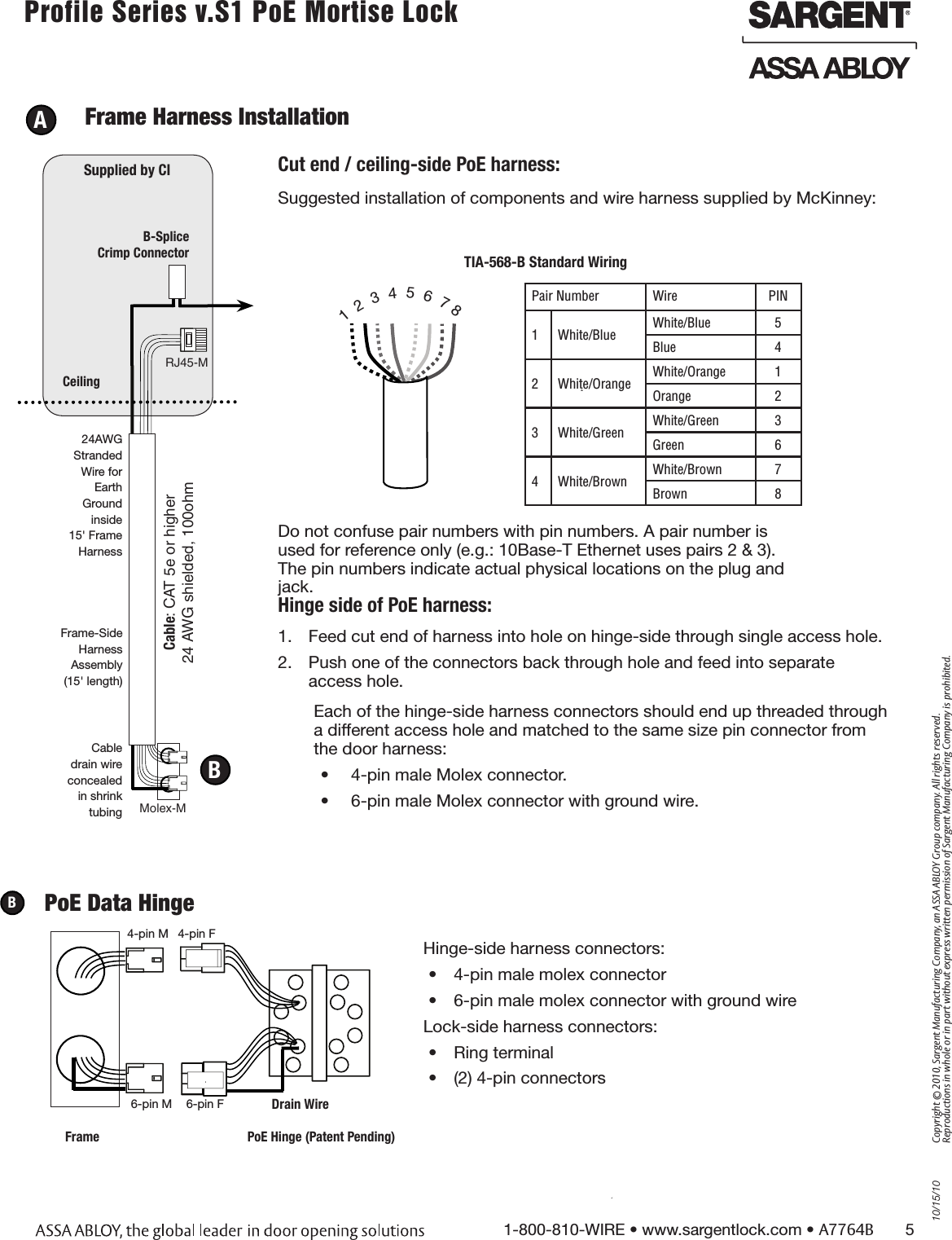 10/15/101-800-810-WIRE • www.sargentlock.com • A7764B       5Copyright © 2010, Sargent Manufacturing Company, an ASSA ABLOY Group company. All rights reserved. Reproductions in whole or in part without express written permission of Sargent Manufacturing Company is prohibited.Profile Series v.S1 PoE Mortise Lock        A  Frame Harness InstallationSuggested installation of components and wire harness supplied by McKinney: RJ45-M Molex-MCable: CAT 5e or higher24 AWG shielded, 100ohmB-Splice Crimp ConnectorCeilingSupplied by CI Cut end / ceiling-side PoE harness: TIA-568-B Standard Wiring1  2  3  4  5  6  7 8Pair Number Wire PIN1 White/Blue White/Blue 5Blue 42 White/Orange White/Orange 1Orange 23 White/Green White/Green 3Green 64 White/Brown White/Brown 7Brown 8Do not confuse pair numbers with pin numbers. A pair number is used for reference only (e.g.: 10Base-T Ethernet uses pairs 2 &amp; 3). The pin numbers indicate actual physical locations on the plug and jack.1.  Feed cut end of harness into hole on hinge-side through single access hole. 2.  Push one of the connectors back through hole and feed into separate  access hole.Hinge side of PoE harness:BEach of the hinge-side harness connectors should end up threaded through a different access hole and matched to the same size pin connector from the door harness:•  4-pin male Molex connector.•  6-pin male Molex connector with ground wire.Frame-SideHarnessAssembly(15&apos; length)24AWG Stranded Wire for Earth Ground inside 15&apos; Frame HarnessCable drain wire concealed in shrink tubing6-pin F4-pin M6-pin M4-pin FDrain WireFrame PoE Hinge (Patent Pending)PoE Data HingeBHinge-side harness connectors:•  4-pin male molex connector•  6-pin male molex connector with ground wireLock-side harness connectors:•  Ring terminal•  (2) 4-pin connectors 