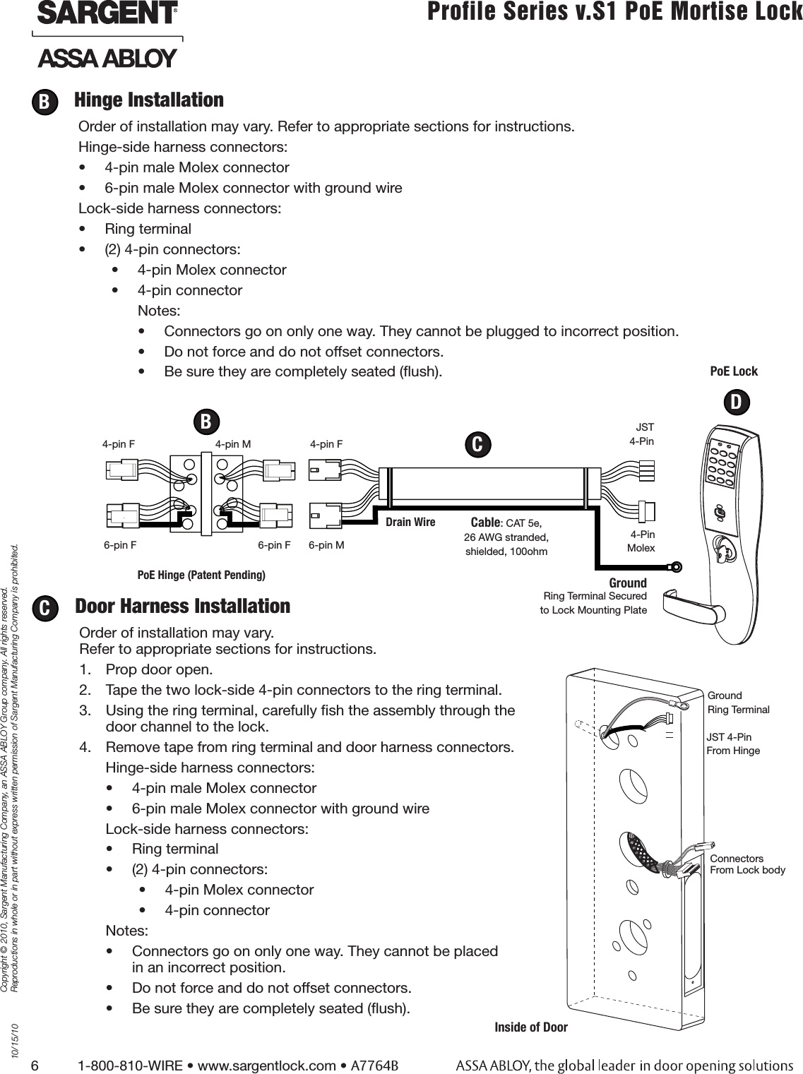 6          1-800-810-WIRE • www.sargentlock.com • A7764BCopyright © 2010, Sargent Manufacturing Company, an ASSA ABLOY Group company. All rights reserved. Reproductions in whole or in part without express written permission of Sargent Manufacturing Company is prohibited.10/15/10Profile Series v.S1 PoE Mortise Lock  Hinge InstallationOrder of installation may vary. Refer to appropriate sections for instructions. Hinge-side harness connectors:•  4-pin male Molex connector•  6-pin male Molex connector with ground wireLock-side harness connectors:•  Ring terminal•  (2) 4-pin connectors:•  4-pin Molex connector•  4-pin connectorNotes:•  Connectors go on only one way. They cannot be plugged to incorrect position. •  Do not force and do not offset connectors.•  Be sure they are completely seated (ﬂush).BGround4-Pin MolexJST4-Pin6-pin F 6-pin F 6-pin MCable: CAT 5e,26 AWG stranded,shielded, 100ohmRing Terminal Secured to Lock Mounting PlatePoE LockDoor Harness InstallationOrder of installation may vary.  Refer to appropriate sections for instructions. 1.  Prop door open.2.  Tape the two lock-side 4-pin connectors to the ring terminal.3.  Using the ring terminal, carefully ﬁsh the assembly through the door channel to the lock. 4.  Remove tape from ring terminal and door harness connectors. Hinge-side harness connectors:•  4-pin male Molex connector•  6-pin male Molex connector with ground wireLock-side harness connectors:•  Ring terminal•  (2) 4-pin connectors:•  4-pin Molex connector•  4-pin connectorNotes:•  Connectors go on only one way. They cannot be placed in an incorrect position. •  Do not force and do not offset connectors.•  Be sure they are completely seated (ﬂush).CCB4-pin M 4-pin F4-pin FDrain WirePoE Hinge (Patent Pending)DJST 4-PinFrom Hinge Connectors  From Lock bodyGround Ring TerminalInside of Door