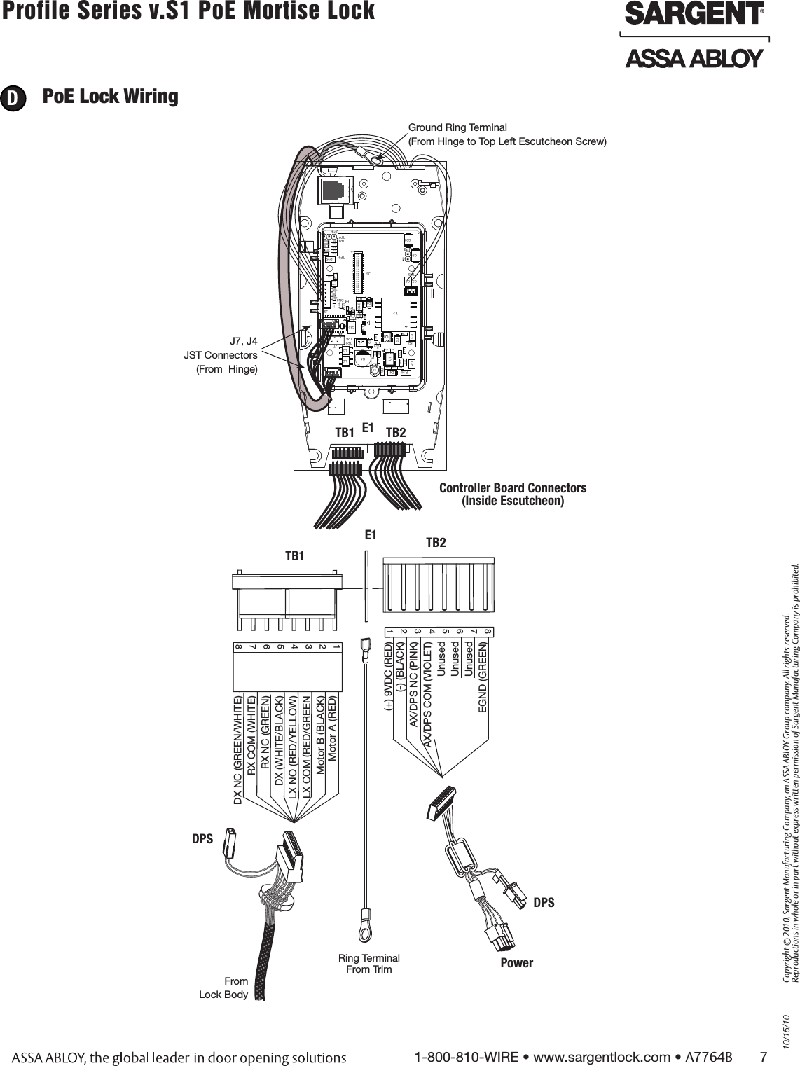 10/15/101-800-810-WIRE • www.sargentlock.com • A7764B       7Copyright © 2010, Sargent Manufacturing Company, an ASSA ABLOY Group company. All rights reserved. Reproductions in whole or in part without express written permission of Sargent Manufacturing Company is prohibited.Profile Series v.S1 PoE Mortise Lock        PoE Lock Wiring DDX NC (GREEN/WHITE)RX COM (WHITE)RX NC (GREEN)DX (WHITE/BLACK)LX NO (RED/YELLOW)LX COM (RED/GREENMotor B (BLACK) Motor A (RED)TB1E1 TB2Controller Board Connectors  (Inside Escutcheon)8765432112345678From Lock Body(+) 9VDC (RED) (-) (BLACK)AX/DPS NC (PINK) AX/DPS COM (VIOLET) UnusedUnusedUnusedEGND (GREEN)DPSJ7, J4 JST Connectors(From  Hinge)  Ground Ring Terminal(From Hinge to Top Left Escutcheon Screw)D10JP3C5C37U4D9U1R24R4C10R21TP8C31L1U2D7DN1C12R8D2R5C4J7C16C34U3R14JP4C18R22C6Q1C11TP1TP2J5R10D11DN2T2C1TP3R3D5R1TP4C2TP7C32TP5R7TP6C9R13C35R9C3R2D4C8R23TP9R12 C19R25C15R11C20DN3D6C13C7D1C33J2R6D3C14T1J3C36C17MTG2MTG3MTG4MTG1J6C21J8R15R16J4D10JP3C5C37U4D9U1R24R4C10R21TP8C31L1U2D7DN1C12R8D2R5C4J7C16C34U3R14JP4C18R22C6Q1C11TP1TP2J5R10D11DN2T2C1TP3R3D5R1TP4C2TP7C32TP5R7TP6C9R13C35R9C3R2D4C8R23TP9R12 C19R25C15R11C20DN3D6C13C7D1C33J2R6D3C14T1J3C36C17MTG2MTG3MTG4MTG1J6C21J8R15R16J4D10JP3C5C37U4D9U1R24R4C10R21TP8C31L1U2D7DN1C12R8D2R5C4J7C16C34U3R14JP4C18R22C6Q1C11TP1TP2J5R10D11DN2T2C1TP3R3D5R1TP4C2TP7C32TP5R7TP6C9R13C35R9C3R2D4C8R23TP9R12 C19R25C15R11C20DN3D6C13C7D1C33J2R6D3C14T1J3C36C17MTG2MTG3MTG4MTG1J6C21J8R15R16J4D10JP3C5C37U4D9U1R24R4C10R21TP8C31L1U2D7DN1C12R8D2R5C4J7C16C34U3R14JP4C18R22C6Q1C11TP1TP2J5R10D11DN2T2C1TP3R3D5R1TP4C2TP7C32TP5R7TP6C9R13C35R9C3R2D4C8R23TP9R12 C19R25C15R11C20DN3D6C13C7D1C33J2R6D3C14T1J3C36C17MTG2MTG3MTG4MTG1J6C21J8R15R16J4D10JP3C5C37U4D9U1R24R4C10R21TP8C31L1U2D7DN1C12R8D2R5C4J7C16C34U3R14JP4C18R22C6Q1C11TP1TP2J5R10D11DN2T2C1TP3R3D5R1TP4C2TP7C32TP5R7TP6C9R13C35R9C3R2D4C8R23TP9R12 C19R25C15R11C20DN3D6C13C7D1C33J2R6D3C14T1J3C36C17MTG2MTG3MTG4MTG1J6C21J8R15R16J4D10JP3C5C37U4D9U1R24R4C10R21TP8C31L1U2D7DN1C12R8D2R5C4J7C16C34U3R14JP4C18R22C6Q1C11TP1TP2J5R10D11DN2T2C1TP3R3D5R1TP4C2TP7C32TP5R7TP6C9R13C35R9C3R2D4C8R23TP9R12 C19R25C15R11C20DN3D6C13C7D1C33J2R6D3C14T1J3C36C17MTG2MTG3MTG4MTG1J6C21J8R15R16J4D10JP3C5C37U4D9U1R24R4C10R21TP8C31L1U2D7DN1C12R8D2R5C4J7C16C34U3R14JP4C18R22C6Q1C11TP1TP2J5R10D11DN2T2C1TP3R3D5R1TP4C2TP7C32TP5R7TP6C9R13C35R9C3R2D4C8R23TP9R12 C19R25C15R11C20DN3D6C13C7D1C33J2R6D3C14T1J3C36C17MTG2MTG3MTG4MTG1J6C21J8R15R16J4D10JP3C5C37U4D9U1R24R4C10R21TP8C31L1U2D7DN1C12R8D2R5C4J7C16C34U3R14JP4C18R22C6Q1C11TP1TP2J5R10D11DN2T2C1TP3R3D5R1TP4C2TP7C32TP5R7TP6C9R13C35R9C3R2D4C8R23TP9R12 C19R25C15R11C20DN3D6C13C7D1C33J2R6D3C14T1J3C36C17MTG2MTG3MTG4MTG1J6C21J8R15R16J4D10JP3C5C37U4D9U1R24R4C10R21TP8C31L1U2D7DN1C12R8D2R5C4J7C16C34U3R14JP4C18R22C6Q1C11TP1TP2J5R10D11DN2T2C1TP3R3D5R1TP4C2TP7C32TP5R7TP6C9R13C35R9C3R2D4C8R23TP9R12 C19R25C15R11C20DN3D6C13C7D1C33J2R6D3C14T1J3C36C17MTG2MTG3MTG4MTG1J6C21J8R15R16J4D10JP3C5C37U4D9U1R24R4C10R21TP8C31L1U2D7DN1C12R8D2R5C4J7C16C34U3R14JP4C18R22C6Q1C11TP1TP2J5R10D11DN2T2C1TP3R3D5R1TP4C2TP7C32TP5R7TP6C9R13C35R9C3R2D4C8R23TP9R12 C19R25C15R11C20DN3D6C13C7D1C33J2R6D3C14T1J3C36C17MTG2MTG3MTG4MTG1J6C21J8R15R16J4TB1 E1 TB2PowerRing Terminal  From TrimDPS