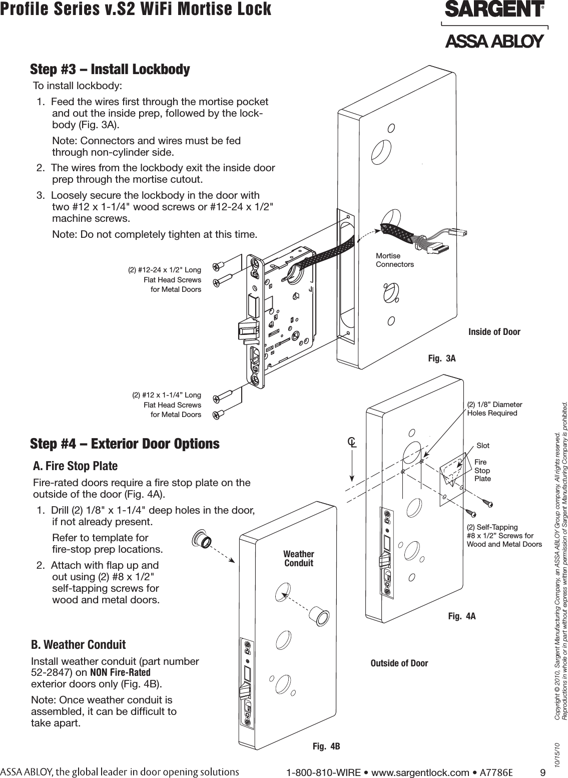 10/15/101-800-810-WIRE • www.sargentlock.com • A7786E          9Copyright © 2010, Sargent Manufacturing Company, an ASSA ABLOY Group company. All rights reserved. Reproductions in whole or in part without express written permission of Sargent Manufacturing Company is prohibited.Profile Series v.S2 WiFi Mortise Lock Step #4 – Exterior Door OptionsA. Fire Stop PlateFire-rated doors require a ﬁre stop plate on the  outside of the door (Fig. 4A).1.  Drill (2) 1/8&quot; x 1-1/4&quot; deep holes in the door,  if not already present.Refer to template for  ﬁre-stop prep locations.2.  Attach with ﬂap up and  out using (2) #8 x 1/2&quot;  self-tapping screws for  wood and metal doors.B. Weather ConduitInstall weather conduit (part number  52-2847) on NON Fire-Rated exterior doors only (Fig. 4B).Note: Once weather conduit is  assembled, it can be difﬁcult to take apart.  Fig.  4BWeather  ConduitStep #3 – Install LockbodyTo install lockbody:1.  Feed the wires ﬁrst through the mortise pocket and out the inside prep, followed by the lock-body (Fig. 3A).Note: Connectors and wires must be fed through non-cylinder side. 2.  The wires from the lockbody exit the inside door prep through the mortise cutout.3.  Loosely secure the lockbody in the door with two #12 x 1-1/4&quot; wood screws or #12-24 x 1/2&quot; machine screws.Note: Do not completely tighten at this time.Fig.  4A(2) 1/8” Diameter Holes RequiredSlot(2) Self-Tapping  #8 x 1/2” Screws for Wood and Metal DoorsOutside of DoorFire  Stop Plate(2) #12-24 x 1/2&quot; Long Flat Head Screws for Metal Doors(2) #12 x 1-1/4” Long Flat Head Screws for Metal DoorsFig.  3AMortise Connectors Inside of Door