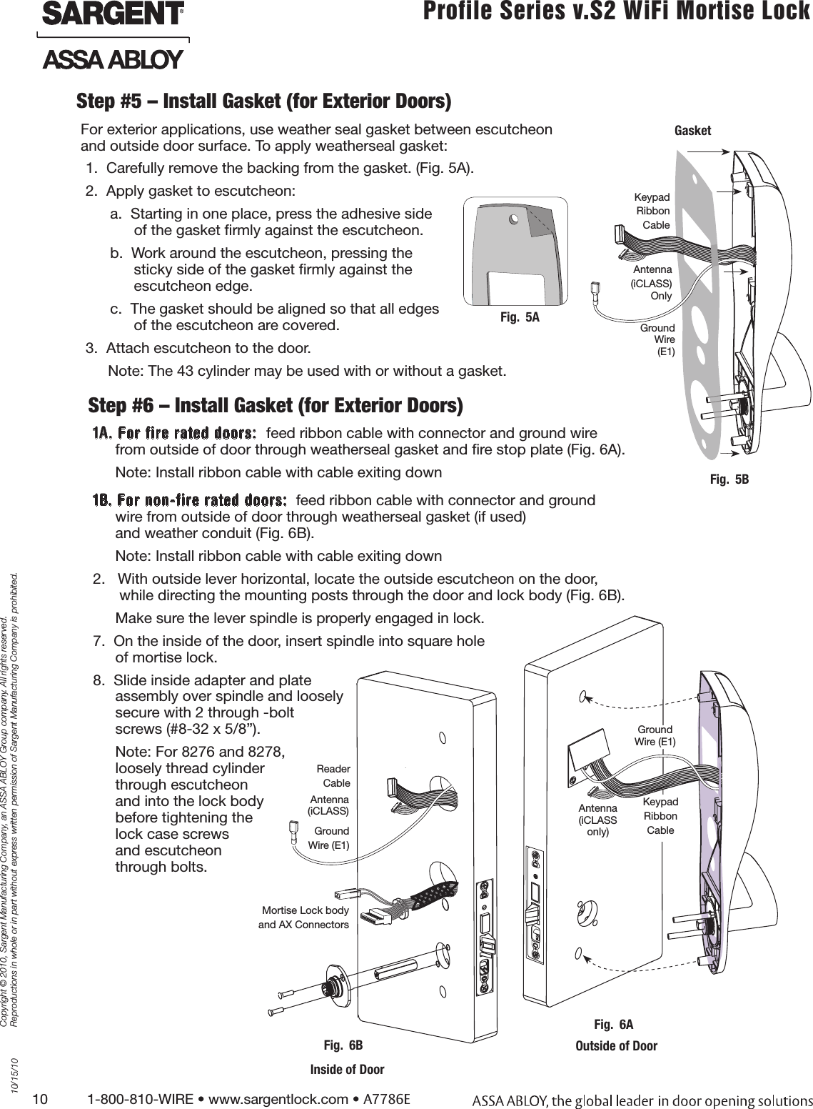 10          1-800-810-WIRE • www.sargentlock.com • A7786ECopyright © 2010, Sargent Manufacturing Company, an ASSA ABLOY Group company. All rights reserved. Reproductions in whole or in part without express written permission of Sargent Manufacturing Company is prohibited.10/15/10Profile Series v.S2 WiFi Mortise LockStep #5 – Install Gasket (for Exterior Doors)For exterior applications, use weather seal gasket between escutcheon  and outside door surface. To apply weatherseal gasket:1.  Carefully remove the backing from the gasket. (Fig. 5A).2.  Apply gasket to escutcheon:a.  Starting in one place, press the adhesive side  of the gasket ﬁrmly against the escutcheon.b.  Work around the escutcheon, pressing the  sticky side of the gasket ﬁrmly against the  escutcheon edge.c.  The gasket should be aligned so that all edges of the escutcheon are covered.3.  Attach escutcheon to the door.Note: The 43 cylinder may be used with or without a gasket.Step #6 – Install Gasket (for Exterior Doors) 1A. For fire rated doors:  feed ribbon cable with connector and ground wire from outside of door through weatherseal gasket and ﬁre stop plate (Fig. 6A).Note: Install ribbon cable with cable exiting down1B. For non-fire rated doors:  feed ribbon cable with connector and ground wire from outside of door through weatherseal gasket (if used)  and weather conduit (Fig. 6B).Note: Install ribbon cable with cable exiting down2.   With outside lever horizontal, locate the outside escutcheon on the door,  while directing the mounting posts through the door and lock body (Fig. 6B).Make sure the lever spindle is properly engaged in lock.7.  On the inside of the door, insert spindle into square hole  of mortise lock.8.  Slide inside adapter and plate  assembly over spindle and loosely secure with 2 through -bolt  screws (#8-32 x 5/8”).  Note: For 8276 and 8278, loosely thread cylinder  through escutcheon  and into the lock body  before tightening the lock case screws  and escutcheon  through bolts.   Inside of DoorMortise Lock bodyand AX ConnectorsFig.  6BReader Cable Ground Wire (E1)Antenna (iCLASS)Fig.  5AKeypad RibbonCable Ground Wire  (E1)GasketAntenna(iCLASS) OnlyFig.  5BAntenna  (iCLASS only)Fig.  6AOutside of DoorKeypad RibbonCable Ground Wire (E1)