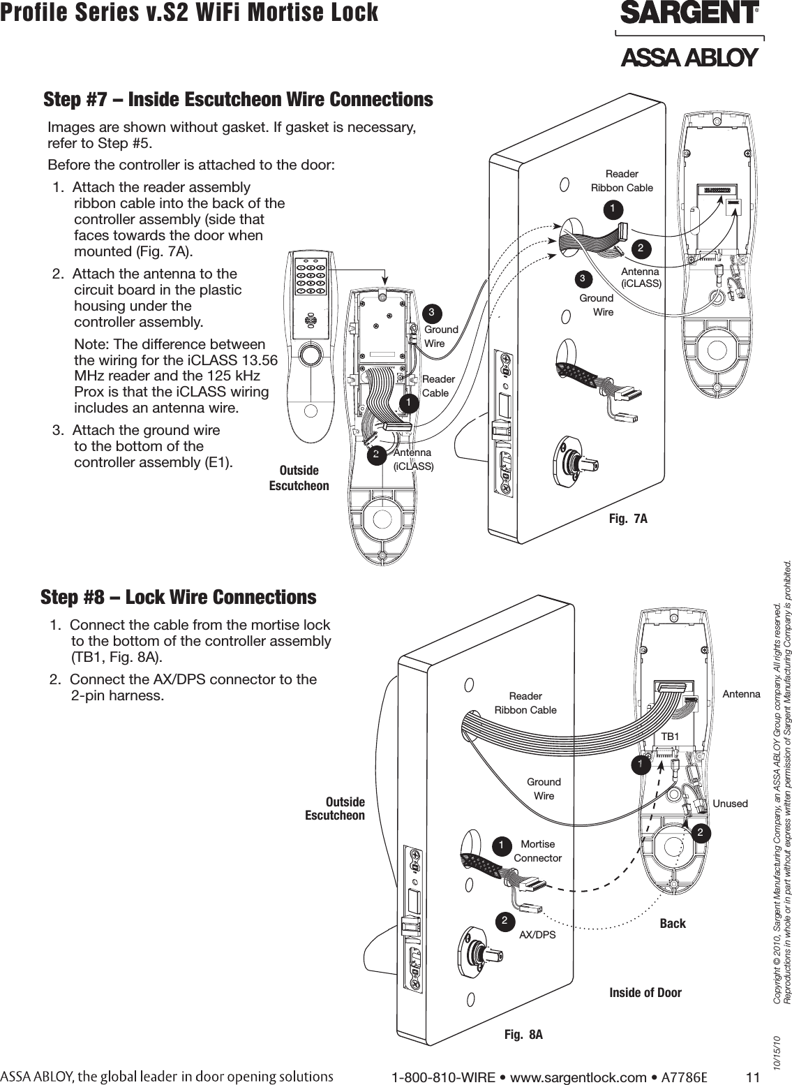 10/15/101-800-810-WIRE • www.sargentlock.com • A7786E          11Copyright © 2010, Sargent Manufacturing Company, an ASSA ABLOY Group company. All rights reserved. Reproductions in whole or in part without express written permission of Sargent Manufacturing Company is prohibited.Profile Series v.S2 WiFi Mortise Lock Step #7 – Inside Escutcheon Wire ConnectionsImages are shown without gasket. If gasket is necessary,  refer to Step #5. Before the controller is attached to the door:1.  Attach the reader assembly  ribbon cable into the back of the  controller assembly (side that  faces towards the door when  mounted (Fig. 7A). 2.  Attach the antenna to the  circuit board in the plastic  housing under the  controller assembly. Note: The difference between  the wiring for the iCLASS 13.56  MHz reader and the 125 kHz  Prox is that the iCLASS wiring  includes an antenna wire.3.  Attach the ground wire  to the bottom of the  controller assembly (E1).Step #8 – Lock Wire Connections 1.  Connect the cable from the mortise lock to the bottom of the controller assembly (TB1, Fig. 8A).2.  Connect the AX/DPS connector to the 2-pin harness. Ground WireFig.  7A312Antenna (iCLASS)Outside Escutcheon123Ground WireReader CableAntenna(iCLASS)Reader Ribbon CableMortise ConnectorGround WireFig.  8ABack1AX/DPS2Inside of Door12Outside  EscutcheonAntennaUnusedTB1Reader Ribbon Cable