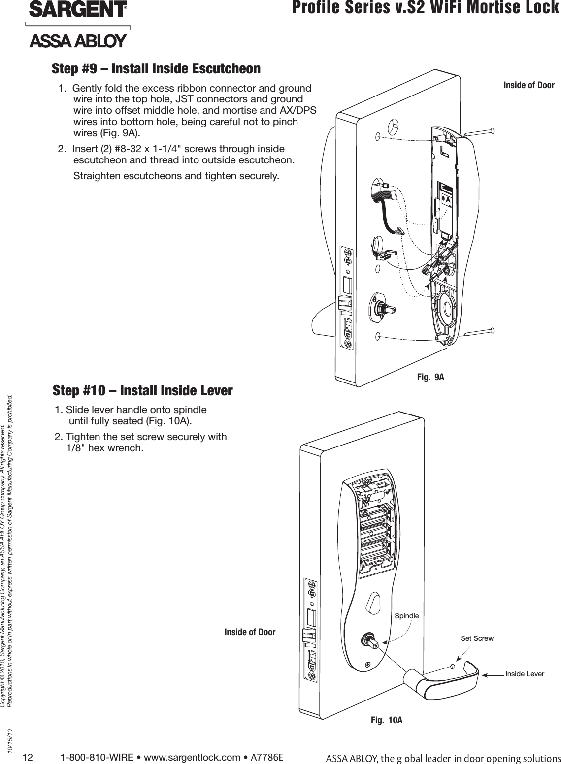 12          1-800-810-WIRE • www.sargentlock.com • A7786ECopyright © 2010, Sargent Manufacturing Company, an ASSA ABLOY Group company. All rights reserved. Reproductions in whole or in part without express written permission of Sargent Manufacturing Company is prohibited.10/15/10Profile Series v.S2 WiFi Mortise Lock1. Slide lever handle onto spindle       until fully seated (Fig. 10A).2. Tighten the set screw securely with      1/8&quot; hex wrench.Step #10 – Install Inside Lever Step #9 – Install Inside Escutcheon 1.  Gently fold the excess ribbon connector and ground wire into the top hole, JST connectors and ground wire into offset middle hole, and mortise and AX/DPS wires into bottom hole, being careful not to pinch wires (Fig. 9A). 2.  Insert (2) #8-32 x 1-1/4&quot; screws through inside  escutcheon and thread into outside escutcheon.Straighten escutcheons and tighten securely.Inside of DoorFig.  10ASpindleSet ScrewInside LeverInside of DoorFig.  9A