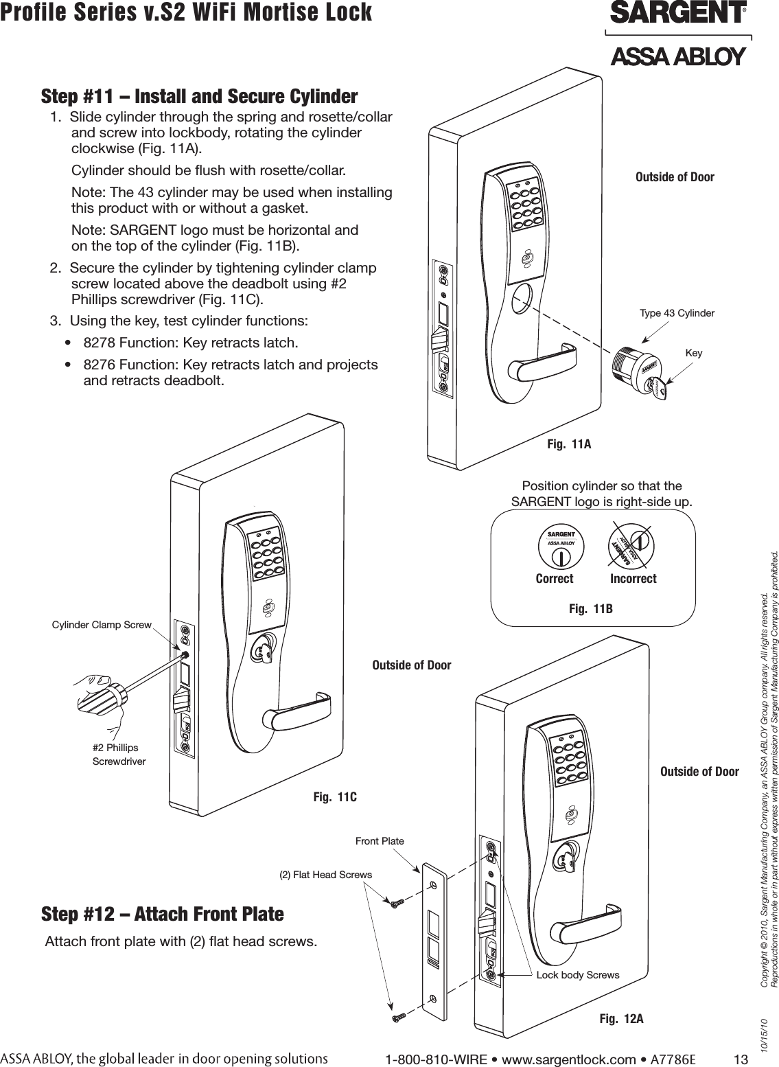 10/15/101-800-810-WIRE • www.sargentlock.com • A7786E          13Copyright © 2010, Sargent Manufacturing Company, an ASSA ABLOY Group company. All rights reserved. Reproductions in whole or in part without express written permission of Sargent Manufacturing Company is prohibited.Profile Series v.S2 WiFi Mortise Lock Step #12 – Attach Front PlateAttach front plate with (2) ﬂat head screws.Step #11 – Install and Secure Cylinder1.  Slide cylinder through the spring and rosette/collar  and screw into lockbody, rotating the cylinder  clockwise (Fig. 11A).Cylinder should be ﬂush with rosette/collar.Note: The 43 cylinder may be used when installing  this product with or without a gasket.Note: SARGENT logo must be horizontal and  on the top of the cylinder (Fig. 11B). 2.  Secure the cylinder by tightening cylinder clamp  screw located above the deadbolt using #2  Phillips screwdriver (Fig. 11C).3.  Using the key, test cylinder functions: •  8278 Function: Key retracts latch.•  8276 Function: Key retracts latch and projects  and retracts deadbolt.Fig.  11BPosition cylinder so that the SARGENT logo is right-side up.Correct            IncorrectFig.  11AOutside of DoorKeyType 43 CylinderFig.  12AOutside of DoorFront Plate(2) Flat Head ScrewsLock body ScrewsCylinder Clamp Screw#2 Phillips ScrewdriverOutside of DoorFig.  11C