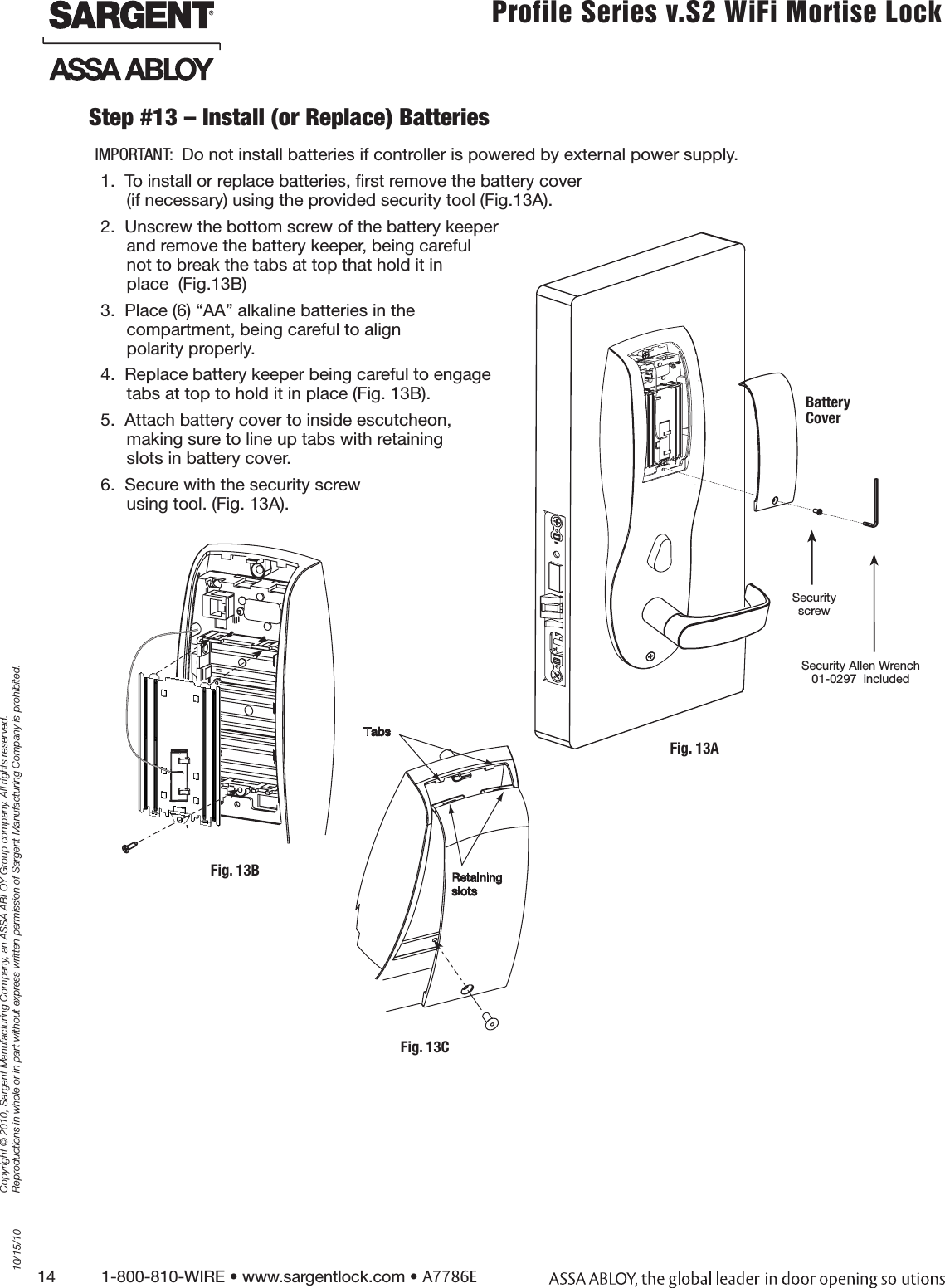 14          1-800-810-WIRE • www.sargentlock.com • A7786ECopyright © 2010, Sargent Manufacturing Company, an ASSA ABLOY Group company. All rights reserved. Reproductions in whole or in part without express written permission of Sargent Manufacturing Company is prohibited.10/15/10Profile Series v.S2 WiFi Mortise LockIMPORTANT:  Do not install batteries if controller is powered by external power supply.1.  To install or replace batteries, ﬁrst remove the battery cover  (if necessary) using the provided security tool (Fig.13A). 2.  Unscrew the bottom screw of the battery keeper  and remove the battery keeper, being careful  not to break the tabs at top that hold it in  place  (Fig.13B) 3.  Place (6) “AA” alkaline batteries in the  compartment, being careful to align  polarity properly.4.  Replace battery keeper being careful to engage  tabs at top to hold it in place (Fig. 13B).5.  Attach battery cover to inside escutcheon,  making sure to line up tabs with retaining  slots in battery cover. 6.  Secure with the security screw  using tool. (Fig. 13A).Step #13 – Install (or Replace) BatteriesFig. 13BFig. 13CSecurity Allen Wrench 01-0297  includedSecurity screwBattery CoverFig. 13A