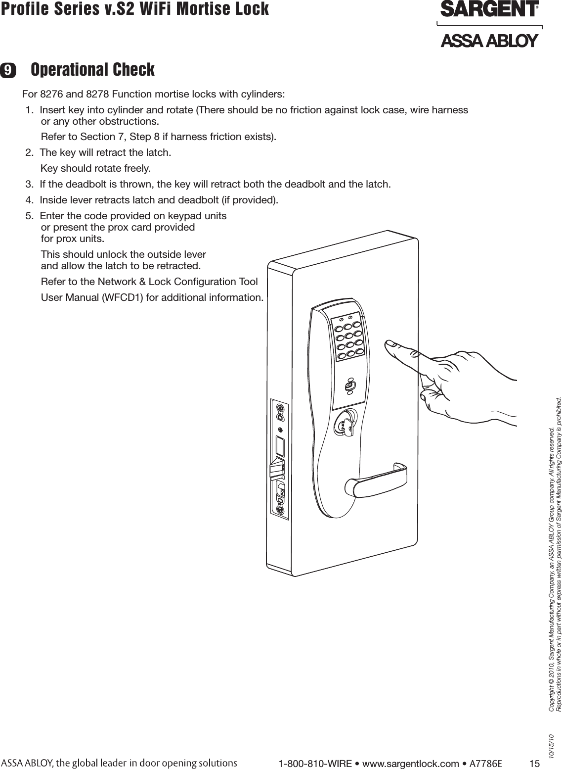 10/15/101-800-810-WIRE • www.sargentlock.com • A7786E          15Copyright © 2010, Sargent Manufacturing Company, an ASSA ABLOY Group company. All rights reserved. Reproductions in whole or in part without express written permission of Sargent Manufacturing Company is prohibited.Profile Series v.S2 WiFi Mortise Lock For 8276 and 8278 Function mortise locks with cylinders:1.  Insert key into cylinder and rotate (There should be no friction against lock case, wire harness or any other obstructions. Refer to Section 7, Step 8 if harness friction exists).2.  The key will retract the latch. Key should rotate freely.3.  If the deadbolt is thrown, the key will retract both the deadbolt and the latch.4.  Inside lever retracts latch and deadbolt (if provided).5.  Enter the code provided on keypad units  or present the prox card provided for prox units. This should unlock the outside lever  and allow the latch to be retracted.Refer to the Network &amp; Lock Conﬁguration ToolUser Manual (WFCD1) for additional information.Operational Check 9.