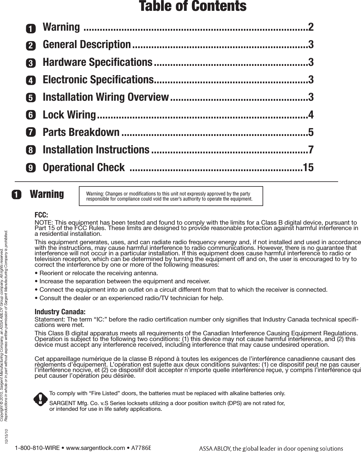 1-800-810-WIRE • www.sargentlock.com • A7786ECopyright © 2010, Sargent Manufacturing Company, an ASSA ABLOY Group company. All rights reserved. Reproductions in whole or in part without express written permission of Sargent Manufacturing Company is prohibited.10/15/10Warning: Changes or modiﬁcations to this unit not expressly approved by the party  responsible for compliance could void the user’s authority to operate the equipment.Warning 11234567Table of ContentsWarning  ...................................................................................2General Description .................................................................3Hardware Speciﬁcations .........................................................3Electronic Speciﬁcations .........................................................3Installation Wiring Overview ...................................................3Lock Wiring ..............................................................................4Parts Breakdown .....................................................................5Installation Instructions ..........................................................7Operational Check  ................................................................1589FCC:NOTE: This equipment has been tested and found to comply with the limits for a Class B digital device, pursuant to Part 15 of the FCC Rules. These limits are designed to provide reasonable protection against harmful interference in a residential installation.This equipment generates, uses, and can radiate radio frequency energy and, if not installed and used in accordance with the instructions, may cause harmful interference to radio communications. However, there is no guarantee that interference will not occur in a particular installation. If this equipment does cause harmful interference to radio or television reception, which can be determined by turning the equipment off and on, the user is encouraged to try to correct the interference by one or more of the following measures:• Reorient or relocate the receiving antenna.• Increase the separation between the equipment and receiver.• Connect the equipment into an outlet on a circuit different from that to which the receiver is connected. • Consult the dealer or an experienced radio/TV technician for help.Industry Canada: Statement: The term “IC:” before the radio certiﬁcation number only signiﬁes that Industry Canada technical speciﬁ-cations were met.This Class B digital apparatus meets all requirements of the Canadian Interference Causing Equipment Regulations. Operation is subject to the following two conditions: (1) this device may not cause harmful interference, and (2) this device must accept any interference received, including interference that may cause undesired operation.Cet appareillage numérique de la classe B répond à toutes les exigences de l’interférence canadienne causant des règlements d’équipement. L’opération est sujette aux deux conditions suivantes: (1) ce dispositif peut ne pas causer l’interférence nocive, et (2) ce dispositif doit accepter n’importe quelle interférence reçue, y compris l’interférence qui peut causer l’opération peu désirée.To comply with “Fire Listed” doors, the batteries must be replaced with alkaline batteries only.SARGENT Mfg. Co. v.S Series locksets utilizing a door position switch (DPS) are not rated for,or intended for use in life safety applications.!