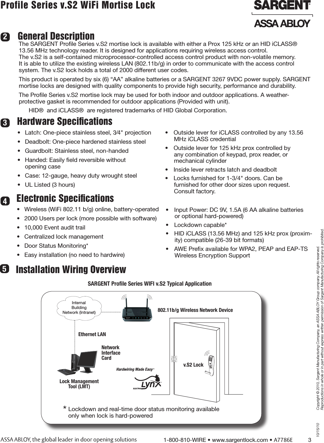 10/15/101-800-810-WIRE • www.sargentlock.com • A7786E          3Copyright © 2010, Sargent Manufacturing Company, an ASSA ABLOY Group company. All rights reserved. Reproductions in whole or in part without express written permission of Sargent Manufacturing Company is prohibited.Profile Series v.S2 WiFi Mortise Lock Hardware SpeciﬁcationsGeneral DescriptionThe SARGENT Proﬁle Series v.S2 mortise lock is available with either a Prox 125 kHz or an HID iCLASS® 13.56 MHz technology reader. It is designed for applications requiring wireless access control.  The v.S2 is a self-contained microprocessor-controlled access control product with non-volatile memory.  It is able to utilize the existing wireless LAN (802.11b/g) in order to communicate with the access control  system. The v.S2 lock holds a total of 2000 different user codes. This product is operated by six (6) “AA” alkaline batteries or a SARGENT 3267 9VDC power supply. SARGENT mortise locks are designed with quality components to provide high security, performance and durability.The Proﬁle Series v.S2 mortise lock may be used for both indoor and outdoor applications. A weather-protective gasket is recommended for outdoor applications (Provided with unit).      HID®  and iCLASS®  are registered trademarks of HID Global Corporation.Electronic Speciﬁcations•  Wireless (WiFi 802.11 b/g) online, battery-operated•  2000 Users per lock (more possible with software)•  10,000 Event audit trail•  Centralized lock management•  Door Status Monitoring*•  Easy installation (no need to hardwire)342•  Latch: One-piece stainless steel, 3⁄4&quot; projection•  Deadbolt: One-piece hardened stainless steel•  Guardbolt: Stainless steel, non-handed•  Handed: Easily ﬁeld reversible without  opening case•  Case: 12-gauge, heavy duty wrought steel•  UL Listed (3 hours)•  Input Power: DC 9V, 1.5A (6 AA alkaline batteries or optional hard-powered) •  Lockdown capable*•  HID iCLASS (13.56 MHz) and 125 kHz prox (proxim-ity) compatible (26-39 bit formats)•  AWE Preﬁx available for WPA2, PEAP and EAP-TS Wireless Encryption Support•  Outside lever for iCLASS controlled by any 13.56 MHz iCLASS credential•  Outside lever for 125 kHz prox controlled by  any combination of keypad, prox reader, or  mechanical cylinder•  Inside lever retracts latch and deadbolt•  Locks furnished for 1-3/4&quot; doors. Can be  furnished for other door sizes upon request.   Consult factory. SARGENT Proﬁle Series WIFI v.S2 Typical Application802.11b/g Wireless Network DeviceLock Management  Tool (LMT)v.S2 Lock Internal Building  Network (Intranet)Network  Interface  CardEthernet LAN * Lockdown and real-time door status monitoring available      only when lock is hard-powered Installation Wiring Overview5