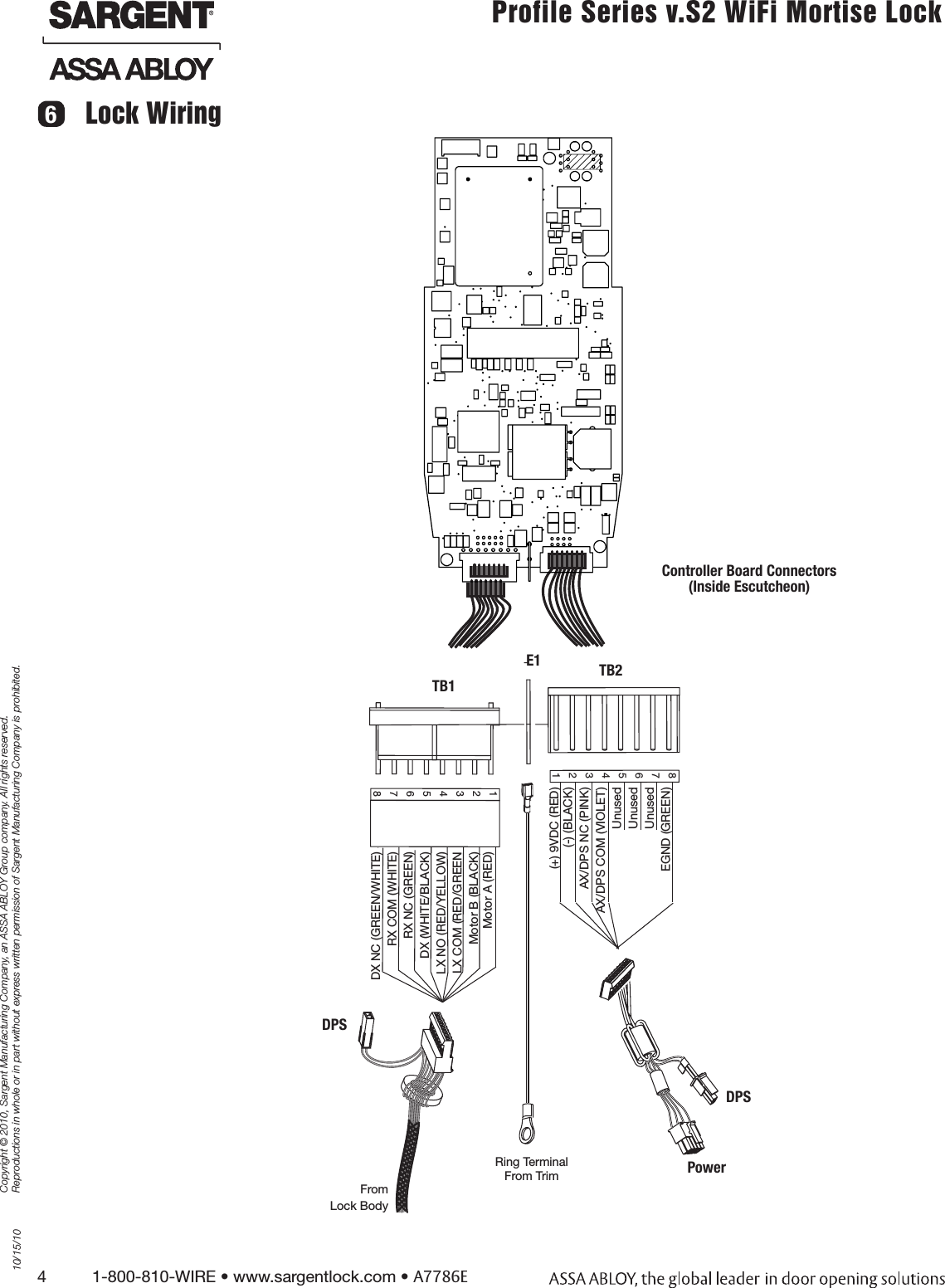 4          1-800-810-WIRE • www.sargentlock.com • A7786ECopyright © 2010, Sargent Manufacturing Company, an ASSA ABLOY Group company. All rights reserved. Reproductions in whole or in part without express written permission of Sargent Manufacturing Company is prohibited.10/15/10Profile Series v.S2 WiFi Mortise LockLock Wiring6DX NC (GREEN/WHITE)RX COM (WHITE)RX NC (GREEN)DX (WHITE/BLACK)LX NO (RED/YELLOW)LX COM (RED/GREENMotor B (BLACK) Motor A (RED)TB1E1 TB28765432112345678From Lock Body(+) 9VDC (RED) (-) (BLACK)AX/DPS NC (PINK) AX/DPS COM (VIOLET) UnusedUnusedUnusedEGND (GREEN)DPSPowerRing Terminal  From TrimController Board Connectors  (Inside Escutcheon)DPS