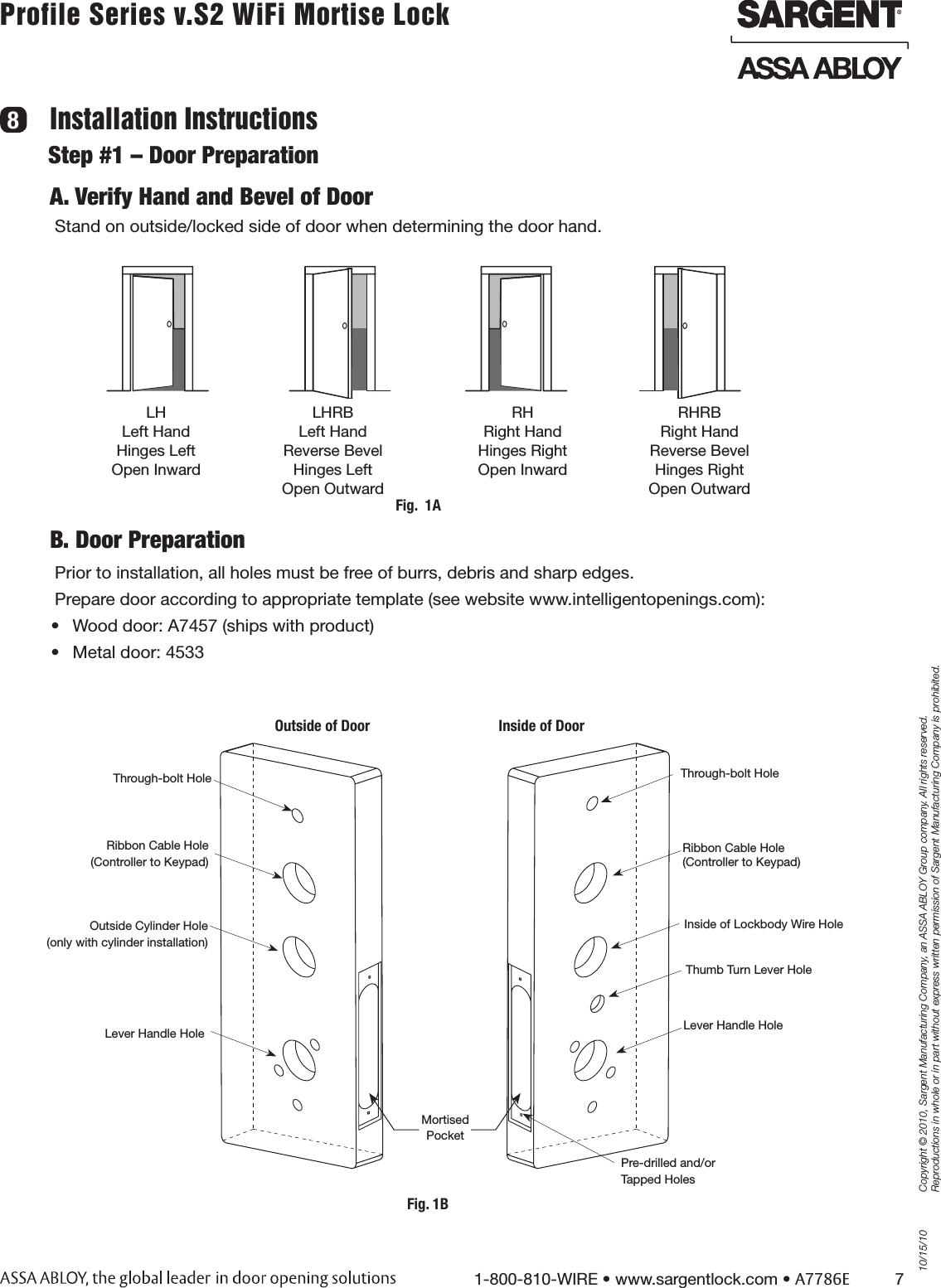 10/15/101-800-810-WIRE • www.sargentlock.com • A7786E          7Copyright © 2010, Sargent Manufacturing Company, an ASSA ABLOY Group company. All rights reserved. Reproductions in whole or in part without express written permission of Sargent Manufacturing Company is prohibited.Profile Series v.S2 WiFi Mortise Lock Installation Instructions8A. Verify Hand and Bevel of DoorStand on outside/locked side of door when determining the door hand.B. Door PreparationPrior to installation, all holes must be free of burrs, debris and sharp edges. Prepare door according to appropriate template (see website www.intelligentopenings.com):•  Wood door: A7457 (ships with product)•  Metal door: 4533LH  Left Hand Hinges Left Open Inward LHRB  Left Hand Reverse Bevel Hinges Left Open Outward RH Right Hand Hinges Right Open Inward RHRB  Right Hand Reverse Bevel Hinges Right Open Outward Step #1 – Door PreparationFig.  1AOutside Cylinder Hole(only with cylinder installation)Outside of Door Inside of DoorRibbon Cable Hole (Controller to Keypad)Lever Handle HoleThrough-bolt HoleRibbon Cable Hole  (Controller to Keypad)Inside of Lockbody Wire HoleLever Handle HoleThrough-bolt HolePre-drilled and/orTapped HolesMortisedPocketThumb Turn Lever HoleFig. 1B