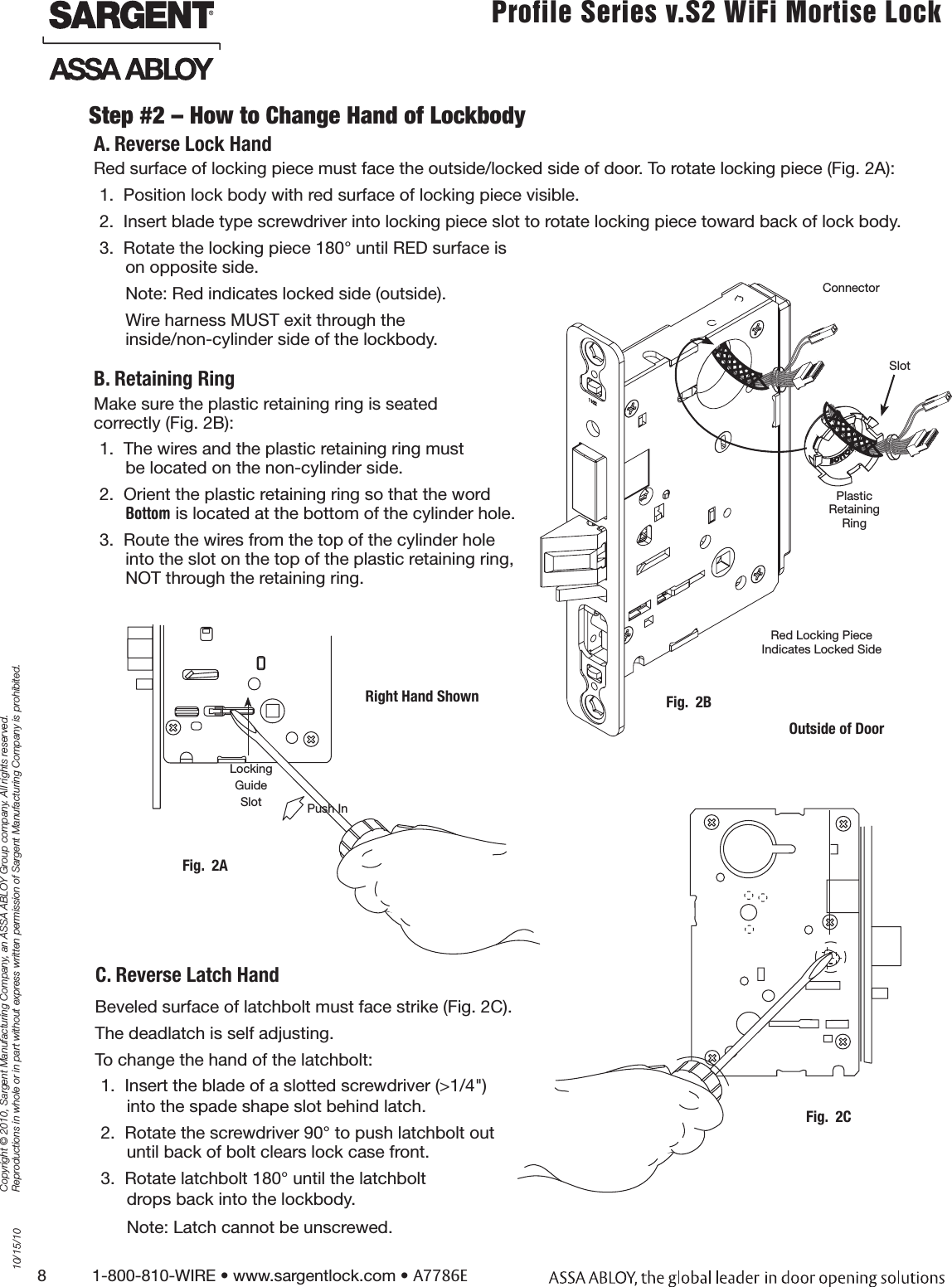 8          1-800-810-WIRE • www.sargentlock.com • A7786ECopyright © 2010, Sargent Manufacturing Company, an ASSA ABLOY Group company. All rights reserved. Reproductions in whole or in part without express written permission of Sargent Manufacturing Company is prohibited.10/15/10Profile Series v.S2 WiFi Mortise LockStep #2 – How to Change Hand of LockbodyBeveled surface of latchbolt must face strike (Fig. 2C).The deadlatch is self adjusting.To change the hand of the latchbolt:1.  Insert the blade of a slotted screwdriver (&gt;1/4&quot;) into the spade shape slot behind latch.2.  Rotate the screwdriver 90° to push latchbolt out  until back of bolt clears lock case front.3.  Rotate latchbolt 180° until the latchbolt  drops back into the lockbody.Note: Latch cannot be unscrewed.Red surface of locking piece must face the outside/locked side of door. To rotate locking piece (Fig. 2A):1.  Position lock body with red surface of locking piece visible.2.  Insert blade type screwdriver into locking piece slot to rotate locking piece toward back of lock body.3.  Rotate the locking piece 180° until RED surface is  on opposite side.Note: Red indicates locked side (outside). Wire harness MUST exit through the  inside/non-cylinder side of the lockbody. Red Locking Piece  Indicates Locked SidePlastic  Retaining RingOutside of DoorFig.  2BSlotConnectorPush InRight Hand ShownLocking Guide SlotFig.  2AFig.  2CA. Reverse Lock HandC. Reverse Latch HandMake sure the plastic retaining ring is seated  correctly (Fig. 2B):1.  The wires and the plastic retaining ring must  be located on the non-cylinder side.2.  Orient the plastic retaining ring so that the word  Bottom is located at the bottom of the cylinder hole.3.  Route the wires from the top of the cylinder hole  into the slot on the top of the plastic retaining ring,  NOT through the retaining ring.B. Retaining Ring