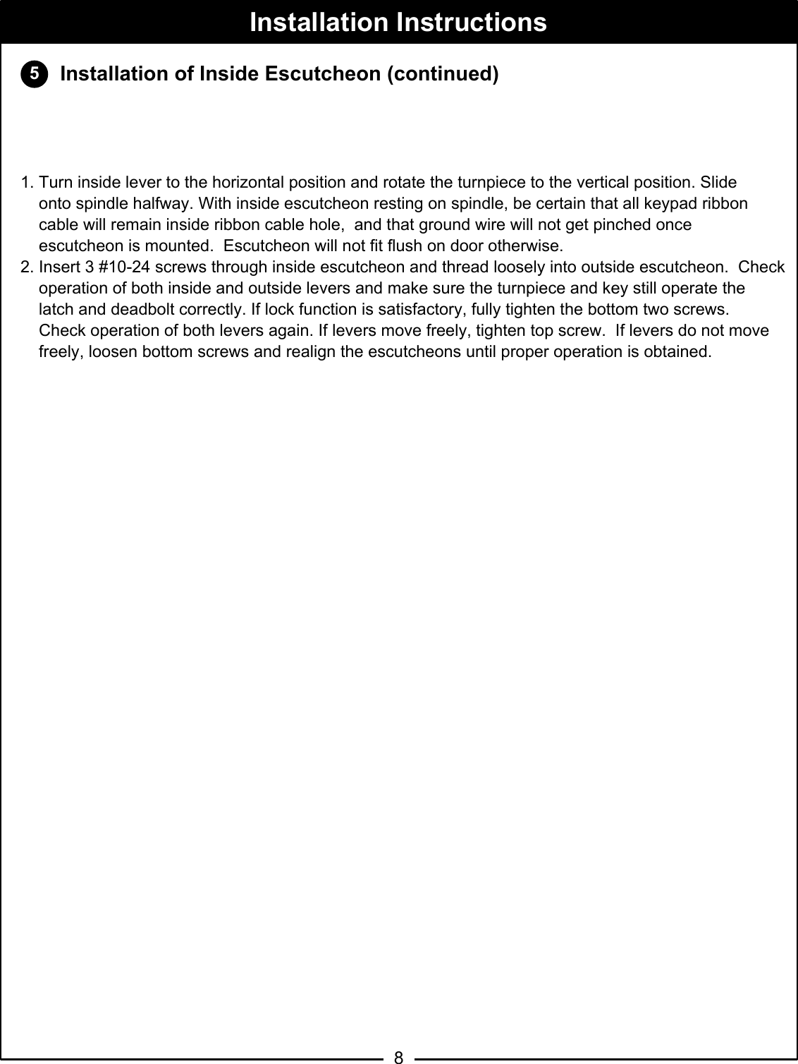 58Installation InstructionsInstallation of Inside Escutcheon (continued)CAUTION: Do not allow lockbody harness wires to enter cylinder hole in lockbody. Wiredamage and/or malfunction of the lock may occur. 1. Turn inside lever to the horizontal position and rotate the turnpiece to the vertical position. Slide      onto spindle halfway. With inside escutcheon resting on spindle, be certain that all keypad ribbon      cable will remain inside ribbon cable hole,  and that ground wire will not get pinched once     escutcheon is mounted.  Escutcheon will not fit flush on door otherwise.  2. Insert 3 #10-24 screws through inside escutcheon and thread loosely into outside escutcheon.  Check        operation of both inside and outside levers and make sure the turnpiece and key still operate the       latch and deadbolt correctly. If lock function is satisfactory, fully tighten the bottom two screws.         Check operation of both levers again. If levers move freely, tighten top screw.  If levers do not move     freely, loosen bottom screws and realign the escutcheons until proper operation is obtained.   Insideof doorLockbody harness - Feed excesswire back into the mortise of thedoor between the door cavity andlockbody. Do not feed excesswires into the cylinder hole ofthe lock.