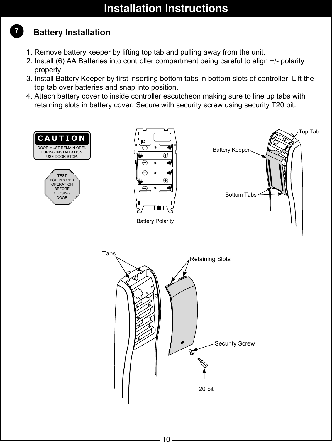  7Installation InstructionsBattery Polarity10Tabs Retaining SlotsSecurity ScrewBattery KeeperBottom TabsTop Tab   Battery Installation1. Remove battery keeper by lifting top tab and pulling away from the unit.2. Install (6) AA Batteries into controller compartment being careful to align +/- polarity      properly.3. Install Battery Keeper by first inserting bottom tabs in bottom slots of controller. Lift the    top tab over batteries and snap into position.4. Attach battery cover to inside controller escutcheon making sure to line up tabs with     retaining slots in battery cover. Secure with security screw using security T20 bit.T20 bitTESTFOR PROPEROPERATIONBEFORECLOSINGDOORCAUTIONDOOR MUST REMAIN OPENDURING INSTALLATION.USE DOOR STOP.