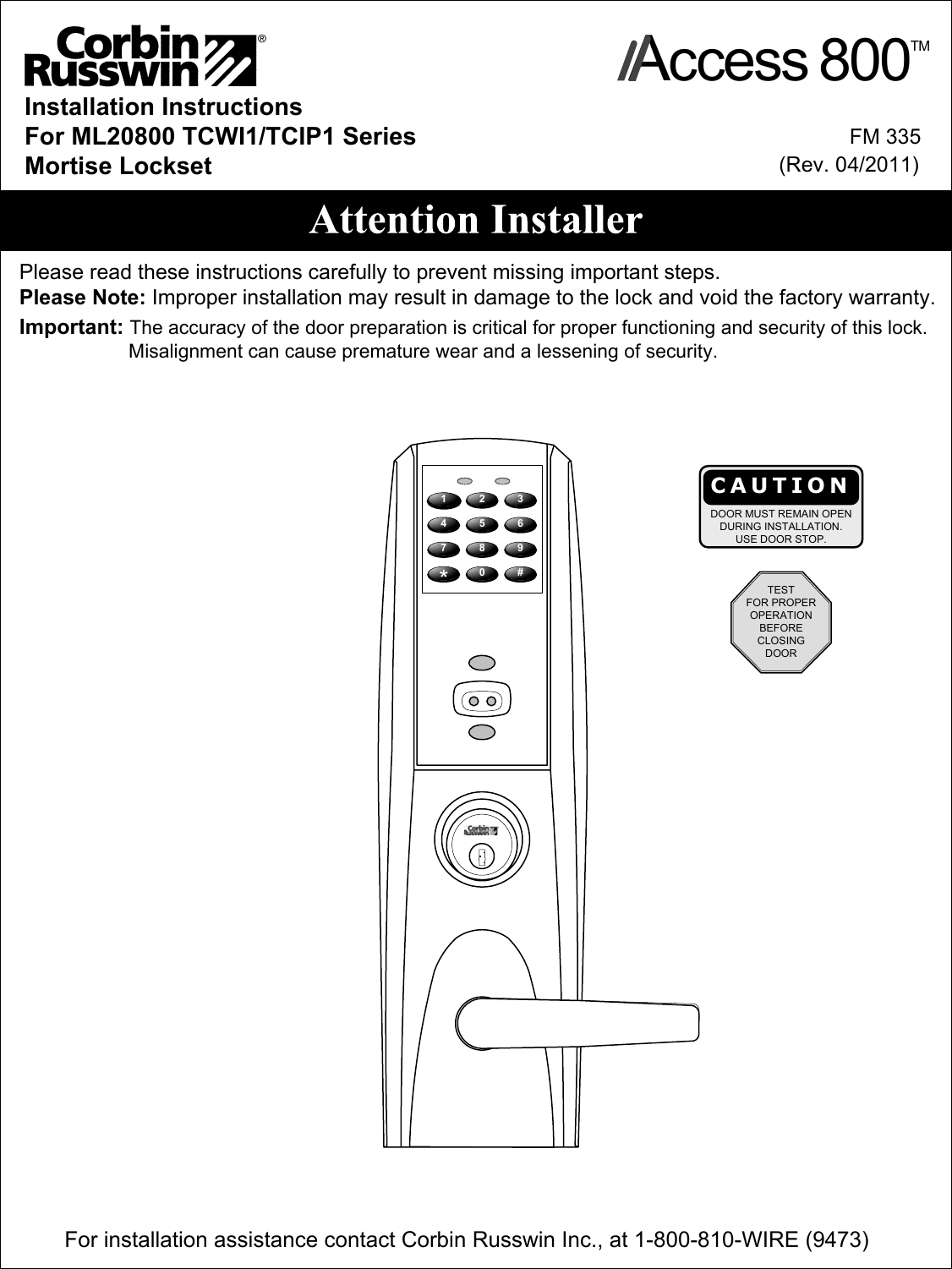 Installation InstructionsFor ML20800 TCWI1/TCIP1 SeriesMortise LocksetImportant: The accuracy of the door preparation is critical for proper functioning and security of this lock.                    Misalignment can cause premature wear and a lessening of security. Please read these instructions carefully to prevent missing important steps.Please Note: Improper installation may result in damage to the lock and void the factory warranty.            FM 335(Rev. 0/2011)For installation assistance contact Corbin Russwin Inc., at 1-800-810-WIRE (9473) CAUTIONDOOR MUST REMAIN OPENDURING INSTALLATION.USE DOOR STOP.1 2 34758069#*TESTFOR PROPEROPERATIONBEFORECLOSINGDOORAccess 800TM