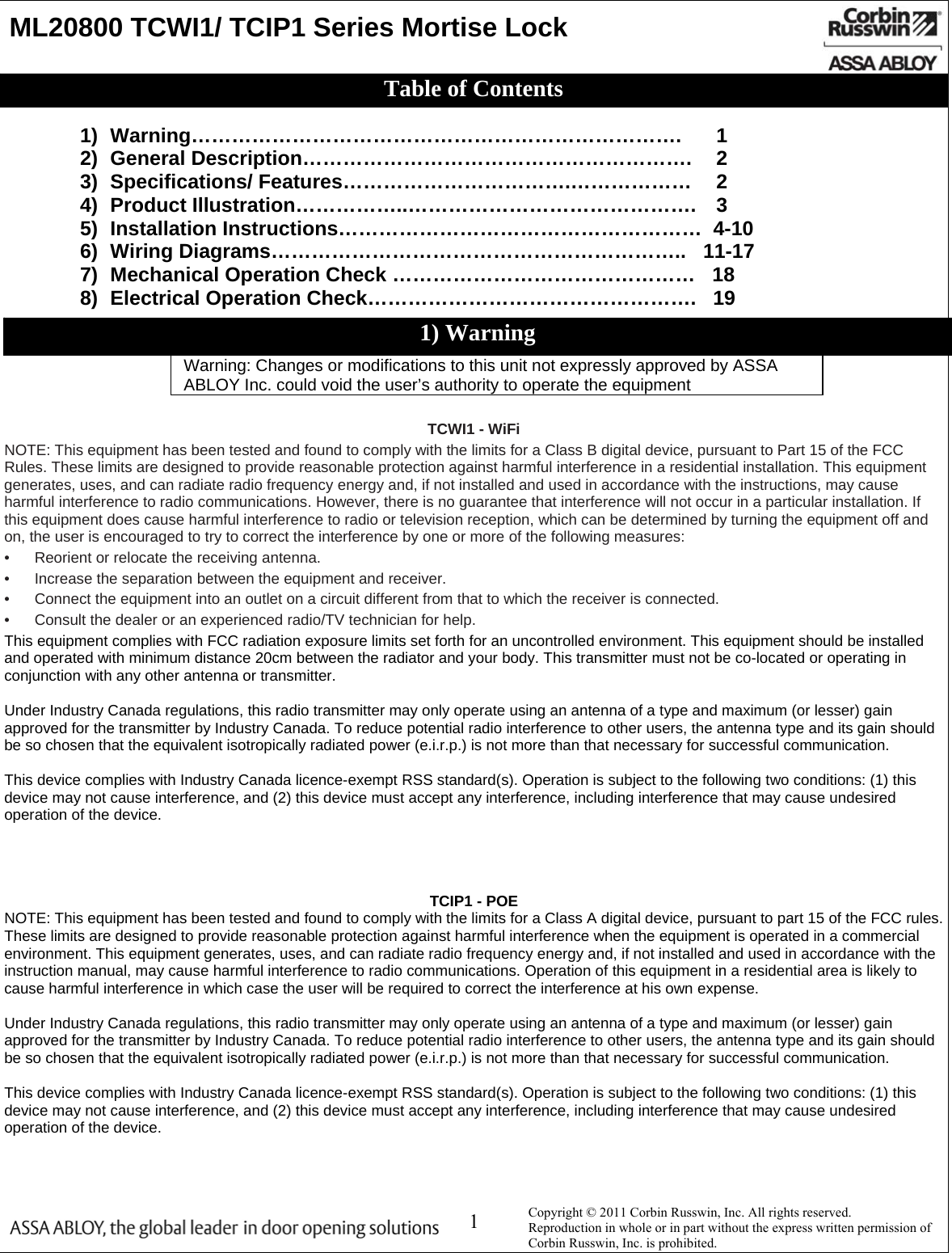  1    ML20800 TCWI1/ TCIP1 Series Mortise Lock                        1) Warning……………………………………………………………….   1 2)  General Description………………………………………………….     2 3)  Specifications/ Features…………………………….………………    2 4)  Product Illustration……………..…………………………………….    3 5)  Installation Instructions………………………………………………  4-10 6)  Wiring Diagrams……………………………………………………..   11-17 7)  Mechanical Operation Check ………………………………………   18 8) Electrical Operation Check………………………………………….   19     TCWI1 - WiFi NOTE: This equipment has been tested and found to comply with the limits for a Class B digital device, pursuant to Part 15 of the FCC Rules. These limits are designed to provide reasonable protection against harmful interference in a residential installation. This equipment generates, uses, and can radiate radio frequency energy and, if not installed and used in accordance with the instructions, may cause harmful interference to radio communications. However, there is no guarantee that interference will not occur in a particular installation. If this equipment does cause harmful interference to radio or television reception, which can be determined by turning the equipment off and on, the user is encouraged to try to correct the interference by one or more of the following measures: •  Reorient or relocate the receiving antenna. •  Increase the separation between the equipment and receiver. •  Connect the equipment into an outlet on a circuit different from that to which the receiver is connected.  •  Consult the dealer or an experienced radio/TV technician for help. This equipment complies with FCC radiation exposure limits set forth for an uncontrolled environment. This equipment should be installed and operated with minimum distance 20cm between the radiator and your body. This transmitter must not be co-located or operating in conjunction with any other antenna or transmitter.  Under Industry Canada regulations, this radio transmitter may only operate using an antenna of a type and maximum (or lesser) gain approved for the transmitter by Industry Canada. To reduce potential radio interference to other users, the antenna type and its gain should be so chosen that the equivalent isotropically radiated power (e.i.r.p.) is not more than that necessary for successful communication.  This device complies with Industry Canada licence-exempt RSS standard(s). Operation is subject to the following two conditions: (1) this device may not cause interference, and (2) this device must accept any interference, including interference that may cause undesired operation of the device.     TCIP1 - POE NOTE: This equipment has been tested and found to comply with the limits for a Class A digital device, pursuant to part 15 of the FCC rules. These limits are designed to provide reasonable protection against harmful interference when the equipment is operated in a commercial environment. This equipment generates, uses, and can radiate radio frequency energy and, if not installed and used in accordance with the instruction manual, may cause harmful interference to radio communications. Operation of this equipment in a residential area is likely to cause harmful interference in which case the user will be required to correct the interference at his own expense.  Under Industry Canada regulations, this radio transmitter may only operate using an antenna of a type and maximum (or lesser) gain approved for the transmitter by Industry Canada. To reduce potential radio interference to other users, the antenna type and its gain should be so chosen that the equivalent isotropically radiated power (e.i.r.p.) is not more than that necessary for successful communication.  This device complies with Industry Canada licence-exempt RSS standard(s). Operation is subject to the following two conditions: (1) this device may not cause interference, and (2) this device must accept any interference, including interference that may cause undesired operation of the device.  Copyright © 2011 Corbin Russwin, Inc. All rights reserved.  Reproduction in whole or in part without the express written permission of Corbin Russwin, Inc. is prohibited. Table of Contents 1) Warning Warning: Changes or modifications to this unit not expressly approved by ASSA ABLOY Inc. could void the user’s authority to operate the equipment 