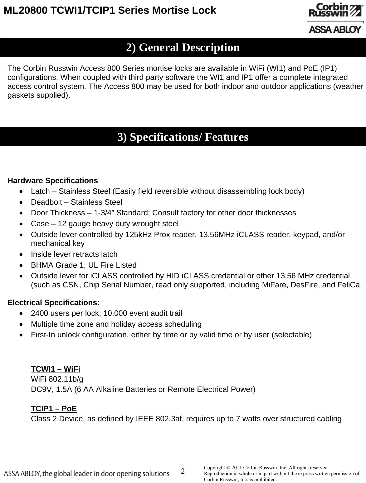  2    ML20800 TCWI1/TCIP1 Series Mortise Lock            The Corbin Russwin Access 800 Series mortise locks are available in WiFi (WI1) and PoE (IP1) configurations. When coupled with third party software the WI1 and IP1 offer a complete integrated access control system. The Access 800 may be used for both indoor and outdoor applications (weather gaskets supplied).         Hardware Specifications   Latch – Stainless Steel (Easily field reversible without disassembling lock body)   Deadbolt – Stainless Steel   Door Thickness – 1-3/4” Standard; Consult factory for other door thicknesses   Case – 12 gauge heavy duty wrought steel   Outside lever controlled by 125kHz Prox reader, 13.56MHz iCLASS reader, keypad, and/or mechanical key   Inside lever retracts latch   BHMA Grade 1; UL Fire Listed   Outside lever for iCLASS controlled by HID iCLASS credential or other 13.56 MHz credential (such as CSN, Chip Serial Number, read only supported, including MiFare, DesFire, and FeliCa.   Electrical Specifications:   2400 users per lock; 10,000 event audit trail   Multiple time zone and holiday access scheduling   First-In unlock configuration, either by time or by valid time or by user (selectable)     TCWI1 – WiFi  WiFi 802.11b/g   DC9V, 1.5A (6 AA Alkaline Batteries or Remote Electrical Power)   TCIP1 – PoE  Class 2 Device, as defined by IEEE 802.3af, requires up to 7 watts over structured cabling       Copyright © 2011 Corbin Russwin, Inc. All rights reserved.  Reproduction in whole or in part without the express written permission of Corbin Russwin, Inc. is prohibited. 2) General Description3) Specifications/ Features