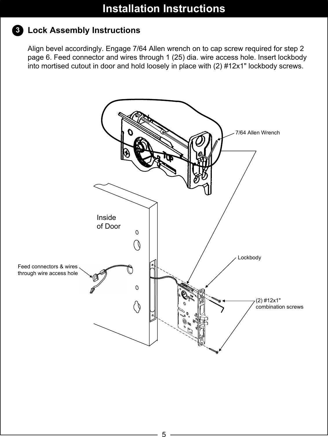 Lock Assembly InstructionsAlign bevel accordingly. Engage 7/64 Allen wrench on to cap screw required for step 2 page 6. Feed connector and wires through 1 (25) dia. wire access hole. Insert lockbodyinto mortised cutout in door and hold loosely in place with (2) #12x1&quot; lockbody screws. 3Installation Instructions5(2) #12x1&quot;combination screwsLockbody7/64 Allen WrenchInsideof Door   Feed connectors &amp; wires through wire access hole