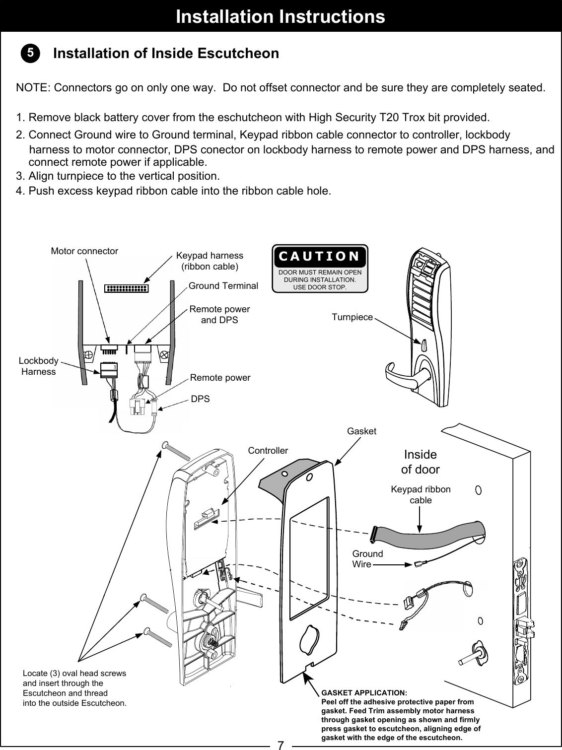 57Motor connectorGround TerminalRed &amp; Black wiresKeypad ribbon cableLocate (3) oval head screwsand insert through theEscutcheon and threadinto the outside Escutcheon.GroundWireKeypad harness(ribbon cable)Remote PowerConnector(M35 Remote PowerWiring Harness alsoavailable as partNo. 793F069)        TuInsideof doorTurnpieceInstallation of Inside EscutcheonNOTE: Connectors go on only one way.  Do not offset connector and be sure they are completely seated.1. Remove black battery cover from the eschutcheon with High Security T20 Trox bit provided. 2. Connect Ground wire to Ground terminal, Keypad ribbon cable connector to controller, lockbodyharness to motor connector, DPS conector on lockbody harness to remote power and DPS harness, and     connect remote power if applicable. 3. Align turnpiece to the vertical position.4. Push excess keypad ribbon cable into the ribbon cable hole.Installation InstructionsControllerTurnpiece male switch 1Male turnpieceswitch connectorCAUTIONDOOR MUST REMAIN OPENDURING INSTALLATION.USE DOOR STOP.Lockbody HarnessLockbodyHarnessGasketGASKET APPLICATION:Peel off the adhesive protective paper from gasket. Feed Trim assembly motor harness through gasket opening as shown and firmly press gasket to escutcheon, aligning edge of gasket with the edge of the escutcheon.Lockbody HarnessMotor connectorKeypad harness (ribbon cable)Ground TerminalRemote powerDPSRemote power and DPS