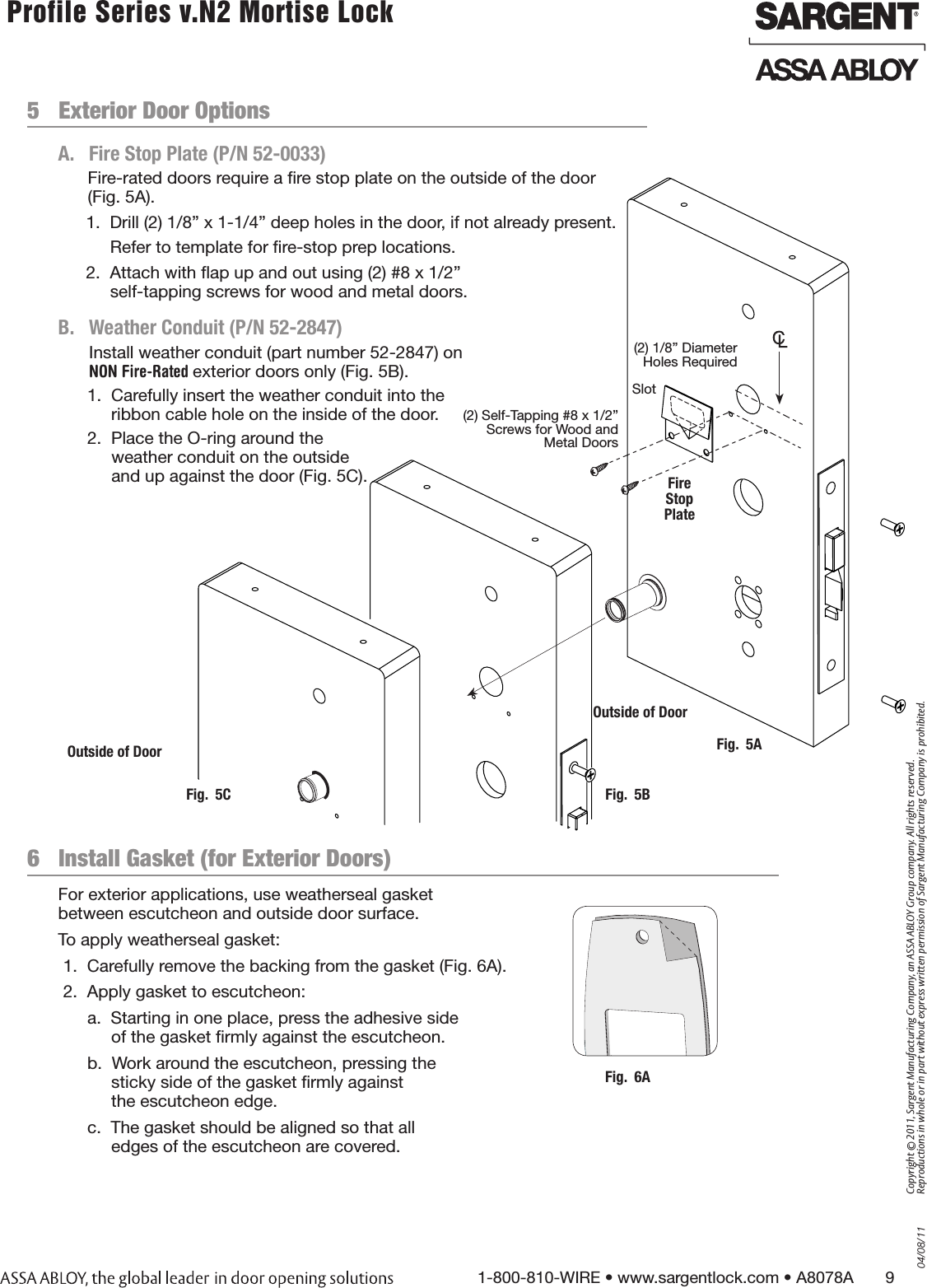 04/08/111-800-810-WIRE • www.sargentlock.com • A8078A       9Copyright © 2011, Sargent Manufacturing Company, an ASSA ABLOY Group company. All rights reserved. Reproductions in whole or in part without express written permission of Sargent Manufacturing Company is prohibited. Profile Series v.N2 Mortise Lock  5   Exterior Door OptionsA.  Fire Stop Plate (P/N 52-0033)   B.   Weather Conduit (P/N 52-2847)Install weather conduit (part number 52-2847) on NON Fire-Rated exterior doors only (Fig. 5B).1.  Carefully insert the weather conduit into the ribbon cable hole on the inside of the door.2.  Place the O-ring around the  weather conduit on the outside  and up against the door (Fig. 5C).   Fig.  5AOutside of Door(2) 1/8” Diameter Holes RequiredSlot(2) Self-Tapping #8 x 1/2” Screws for Wood and Metal DoorsFire  Stop PlateOutside of DoorFig.  5BFig.  5CFor exterior applications, use weatherseal gasket  between escutcheon and outside door surface. To apply weatherseal gasket: 1.  Carefully remove the backing from the gasket (Fig. 6A). 2.  Apply gasket to escutcheon:a.  Starting in one place, press the adhesive side of the gasket ﬁrmly against the escutcheon.b.  Work around the escutcheon, pressing the  sticky side of the gasket ﬁrmly against  the escutcheon edge.c.  The gasket should be aligned so that all edges of the escutcheon are covered.6   Install Gasket (for Exterior Doors) Fig.  6AFire-rated doors require a ﬁre stop plate on the outside of the door (Fig. 5A).1.  Drill (2) 1/8” x 1-1/4” deep holes in the door, if not already present.Refer to template for ﬁre-stop prep locations.2.  Attach with ﬂap up and out using (2) #8 x 1/2”  self-tapping screws for wood and metal doors.