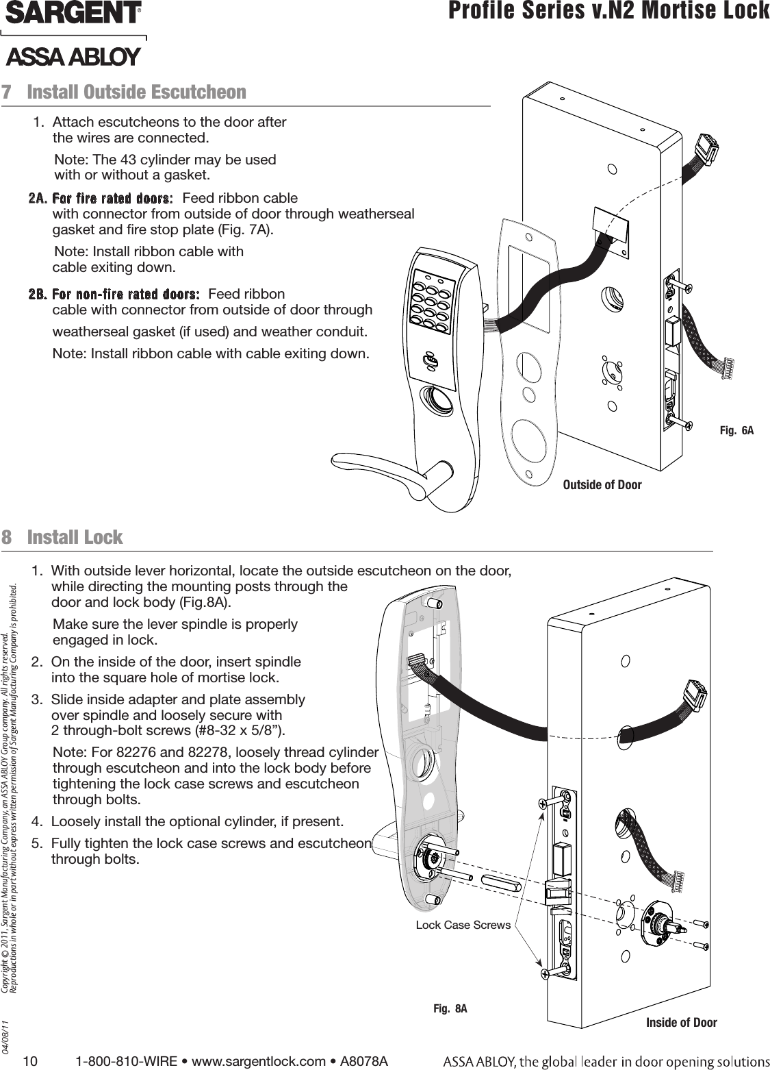 10          1-800-810-WIRE • www.sargentlock.com • A8078A Copyright © 2011, Sargent Manufacturing Company, an ASSA ABLOY Group company. All rights reserved. Reproductions in whole or in part without express written permission of Sargent Manufacturing Company is prohibited.04/08/11 Profile Series v.N2 Mortise Lock  8   Install Lock1.  With outside lever horizontal, locate the outside escutcheon on the door,  while directing the mounting posts through the  door and lock body (Fig.8A).Make sure the lever spindle is properly  engaged in lock.2.  On the inside of the door, insert spindle  into the square hole of mortise lock.3.  Slide inside adapter and plate assembly  over spindle and loosely secure with  2 through-bolt screws (#8-32 x 5/8”).Note: For 82276 and 82278, loosely thread cylinder through escutcheon and into the lock body before tightening the lock case screws and escutcheon  through bolts.4.  Loosely install the optional cylinder, if present.5.  Fully tighten the lock case screws and escutcheon  through bolts.   1.  Attach escutcheons to the door after  the wires are connected.Note: The 43 cylinder may be used  with or without a gasket.2A. For fire rated doors:  Feed ribbon cable       with connector from outside of door through weatherseal        gasket and ﬁre stop plate (Fig. 7A).  Note: Install ribbon cable with        cable exiting down.2B. For non-fire rated doors:  Feed ribbon       cable with connector from outside of door through       weatherseal gasket (if used) and weather conduit.      Note: Install ribbon cable with cable exiting down.7   Install Outside EscutcheonFig.  6AOutside of DoorLock Case ScrewsInside of DoorFig.  8A