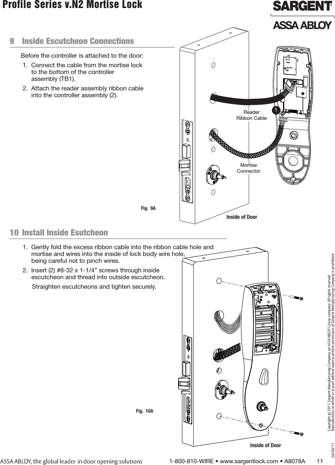 04/08/111-800-810-WIRE • www.sargentlock.com • A8078A       11Copyright © 2011, Sargent Manufacturing Company, an ASSA ABLOY Group company. All rights reserved. Reproductions in whole or in part without express written permission of Sargent Manufacturing Company is prohibited. Profile Series v.N2 Mortise Lock  9  Inside Escutcheon ConnectionsBefore the controller is attached to the door:1.  Connect the cable from the mortise lock  to the bottom of the controller  assembly (TB1). 2.  Attach the reader assembly ribbon cable  into the controller assembly (2).Inside of DoorFig.  9AMortise ConnectorReader Ribbon Cable110  Install Inside Esutcheon 1.  Gently fold the excess ribbon cable into the ribbon cable hole and mortise and wires into the inside of lock body wire hole,  being careful not to pinch wires. 2.  Insert (2) #8-32 x 1-1/4” screws through inside  escutcheon and thread into outside escutcheon.Straighten escutcheons and tighten securely.Inside of DoorFig.  10A