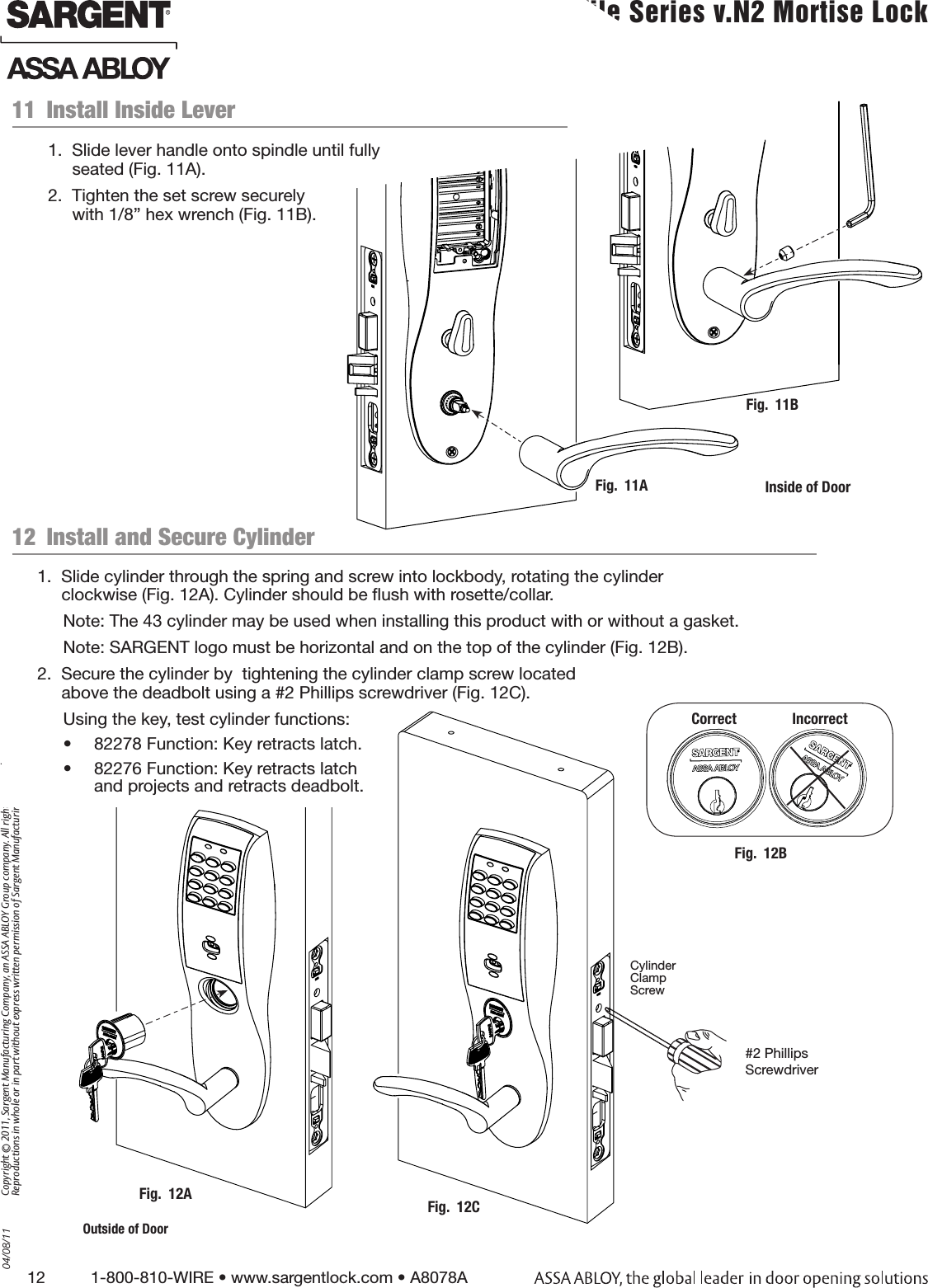 12          1-800-810-WIRE • www.sargentlock.com • A8078A Copyright © 2011, Sargent Manufacturing Company, an ASSA ABLOY Group company. All rights reserved. Reproductions in whole or in part without express written permission of Sargent Manufacturing Company is prohibited.04/08/11 Profile Series v.N2 Mortise Lock  Inside of DoorFig.  11BFig.  11A12  Install and Secure CylinderFig.  12AOutside of Door11  Install Inside Lever1.  Slide lever handle onto spindle until fully  seated (Fig. 11A).2.  Tighten the set screw securely  with 1/8” hex wrench (Fig. 11B).1.  Slide cylinder through the spring and screw into lockbody, rotating the cylinder  clockwise (Fig. 12A). Cylinder should be ﬂush with rosette/collar.Note: The 43 cylinder may be used when installing this product with or without a gasket.Note: SARGENT logo must be horizontal and on the top of the cylinder (Fig. 12B). 2.  Secure the cylinder by  tightening the cylinder clamp screw located  above the deadbolt using a #2 Phillips screwdriver (Fig. 12C).Using the key, test cylinder functions: •  82278 Function: Key retracts latch.•  82276 Function: Key retracts latch  and projects and retracts deadbolt.Fig.  12BCorrect               Incorrect#2 Phillips ScrewdriverCylinder  Clamp  ScrewFig.  12C