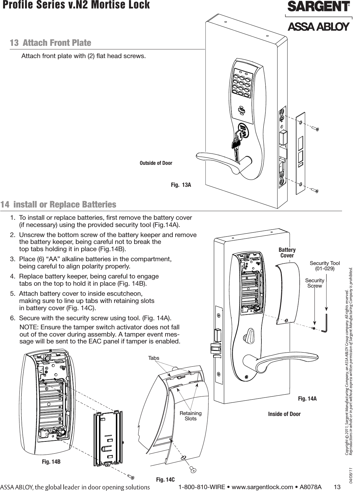 04/08/111-800-810-WIRE • www.sargentlock.com • A8078A       13Copyright © 2011, Sargent Manufacturing Company, an ASSA ABLOY Group company. All rights reserved. Reproductions in whole or in part without express written permission of Sargent Manufacturing Company is prohibited. Profile Series v.N2 Mortise Lock  13  Attach Front PlateAttach front plate with (2) ﬂat head screws.Fig.  13AOutside of Door14  install or Replace Batteries1.  To install or replace batteries, ﬁrst remove the battery cover  (if necessary) using the provided security tool (Fig.14A). 2.  Unscrew the bottom screw of the battery keeper and remove  the battery keeper, being careful not to break the top tabs holding it in place (Fig.14B). 3.  Place (6) “AA” alkaline batteries in the compartment, being careful to align polarity properly.4.  Replace battery keeper, being careful to engage  tabs on the top to hold it in place (Fig. 14B). 5.  Attach battery cover to inside escutcheon,  making sure to line up tabs with retaining slots  in battery cover (Fig. 14C). 6.  Secure with the security screw using tool. (Fig. 14A).Fig. 14BFig. 14CTabsRetaining Slots Inside of DoorFig. 14ASecurity Tool (01-029)Battery CoverSecurity ScrewNOTE: Ensure the tamper switch activator does not fall out of the cover during assembly. A tamper event mes-sage will be sent to the EAC panel if tamper is enabled.  
