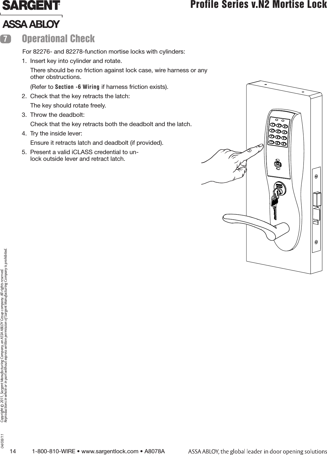 14          1-800-810-WIRE • www.sargentlock.com • A8078A Copyright © 2011, Sargent Manufacturing Company, an ASSA ABLOY Group company. All rights reserved. Reproductions in whole or in part without express written permission of Sargent Manufacturing Company is prohibited.04/08/11 Profile Series v.N2 Mortise Lock  For 82276- and 82278-function mortise locks with cylinders:1.  Insert key into cylinder and rotate.There should be no friction against lock case, wire harness or any other obstructions. (Refer to Section -6 Wiring if harness friction exists).2.  Check that the key retracts the latch: The key should rotate freely.3.  Throw the deadbolt:Check that the key retracts both the deadbolt and the latch.4.  Try the inside lever:Ensure it retracts latch and deadbolt (if provided).5.  Present a valid iCLASS credential to un-lock outside lever and retract latch. Operational Check 7