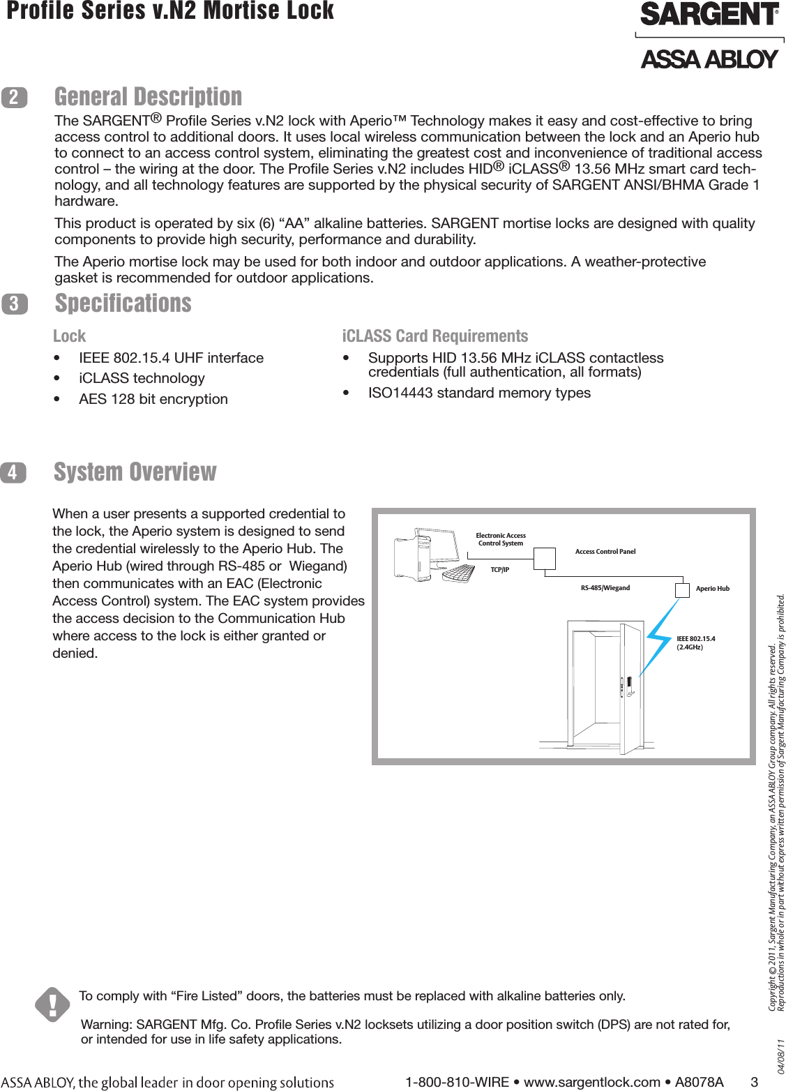 04/08/111-800-810-WIRE • www.sargentlock.com • A8078A       3Copyright © 2011, Sargent Manufacturing Company, an ASSA ABLOY Group company. All rights reserved. Reproductions in whole or in part without express written permission of Sargent Manufacturing Company is prohibited. Profile Series v.N2 Mortise Lock  Warning: SARGENT Mfg. Co. Proﬁle Series v.N2 locksets utilizing a door position switch (DPS) are not rated for, or intended for use in life safety applications.System Overview4!To comply with “Fire Listed” doors, the batteries must be replaced with alkaline batteries only.SpecificationsGeneral Description23The SARGENT® Proﬁle Series v.N2 lock with Aperio™ Technology makes it easy and cost-effective to bring access control to additional doors. It uses local wireless communication between the lock and an Aperio hub to connect to an access control system, eliminating the greatest cost and inconvenience of traditional access control – the wiring at the door. The Proﬁle Series v.N2 includes HID® iCLASS® 13.56 MHz smart card tech-nology, and all technology features are supported by the physical security of SARGENT ANSI/BHMA Grade 1 hardware.This product is operated by six (6) “AA” alkaline batteries. SARGENT mortise locks are designed with quality components to provide high security, performance and durability.The Aperio mortise lock may be used for both indoor and outdoor applications. A weather-protectivegasket is recommended for outdoor applications.Lock•  IEEE 802.15.4 UHF interface•  iCLASS technology•  AES 128 bit encryptioniCLASS Card Requirements•  Supports HID 13.56 MHz iCLASS contactless credentials (full authentication, all formats)•  ISO14443 standard memory typesWhen a user presents a supported credential to the lock, the Aperio system is designed to send the credential wirelessly to the Aperio Hub. The Aperio Hub (wired through RS-485 or  Wiegand) then communicates with an EAC (Electronic Access Control) system. The EAC system provides the access decision to the Communication Hub where access to the lock is either granted or denied.    Access Control PanelAperio Hub Electronic Access Control SystemTCP/IPRS-485/WiegandIEEE 802.15.4  (2.4GHz)