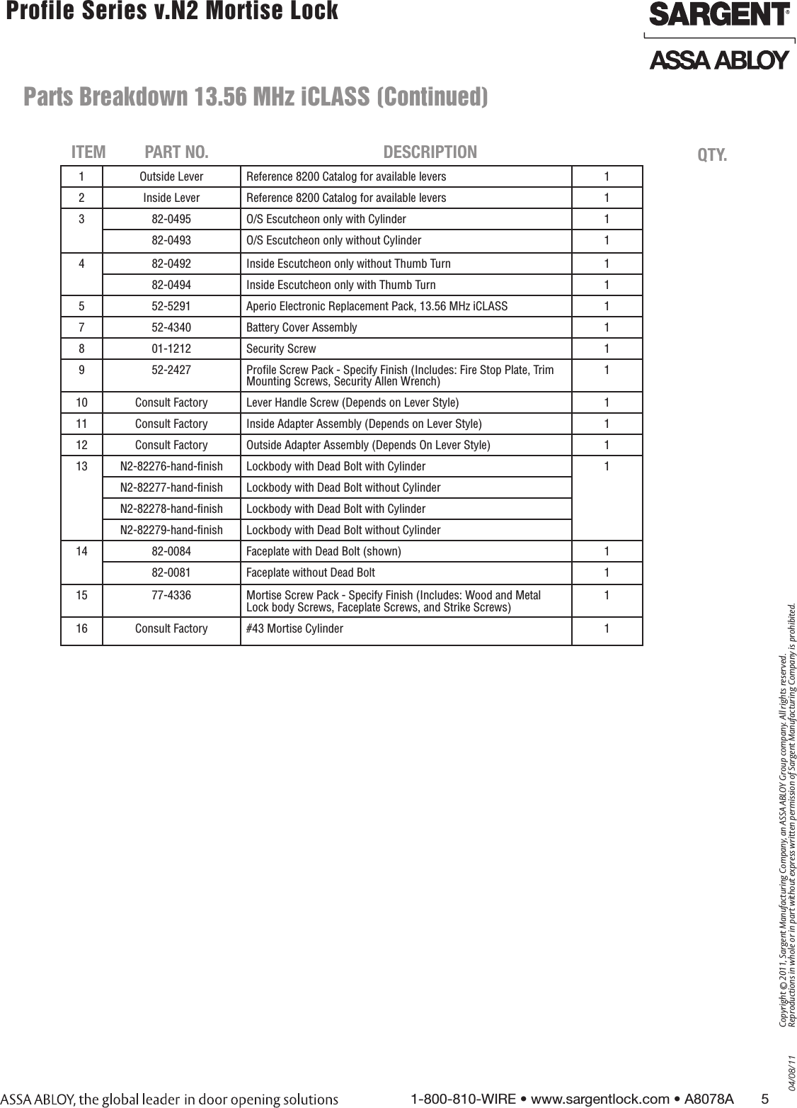 04/08/111-800-810-WIRE • www.sargentlock.com • A8078A       5Copyright © 2011, Sargent Manufacturing Company, an ASSA ABLOY Group company. All rights reserved. Reproductions in whole or in part without express written permission of Sargent Manufacturing Company is prohibited. Profile Series v.N2 Mortise Lock  1 Outside Lever Reference 8200 Catalog for available levers 12 Inside Lever Reference 8200 Catalog for available levers 13 82-0495 O/S Escutcheon only with Cylinder 182-0493 O/S Escutcheon only without Cylinder 14 82-0492 Inside Escutcheon only without Thumb Turn 182-0494 Inside Escutcheon only with Thumb Turn 15 52-5291 Aperio Electronic Replacement Pack, 13.56 MHz iCLASS 17 52-4340 Battery Cover Assembly 18 01-1212 Security Screw 19 52-2427 Proﬁle Screw Pack - Specify Finish (Includes: Fire Stop Plate, Trim Mounting Screws, Security Allen Wrench)110 Consult Factory Lever Handle Screw (Depends on Lever Style) 111 Consult Factory Inside Adapter Assembly (Depends on Lever Style) 112 Consult Factory Outside Adapter Assembly (Depends On Lever Style) 113 N2-82276-hand-ﬁnish Lockbody with Dead Bolt with Cylinder 1N2-82277-hand-ﬁnish Lockbody with Dead Bolt without CylinderN2-82278-hand-ﬁnish Lockbody with Dead Bolt with CylinderN2-82279-hand-ﬁnish Lockbody with Dead Bolt without Cylinder14 82-0084 Faceplate with Dead Bolt (shown) 182-0081 Faceplate without Dead Bolt 115 77-4336 Mortise Screw Pack - Specify Finish (Includes: Wood and Metal Lock body Screws, Faceplate Screws, and Strike Screws)116 Consult Factory #43 Mortise Cylinder 1   ITEM PART NO. DESCRIPTION QTY.  Parts Breakdown 13.56 MHz iCLASS (Continued)     