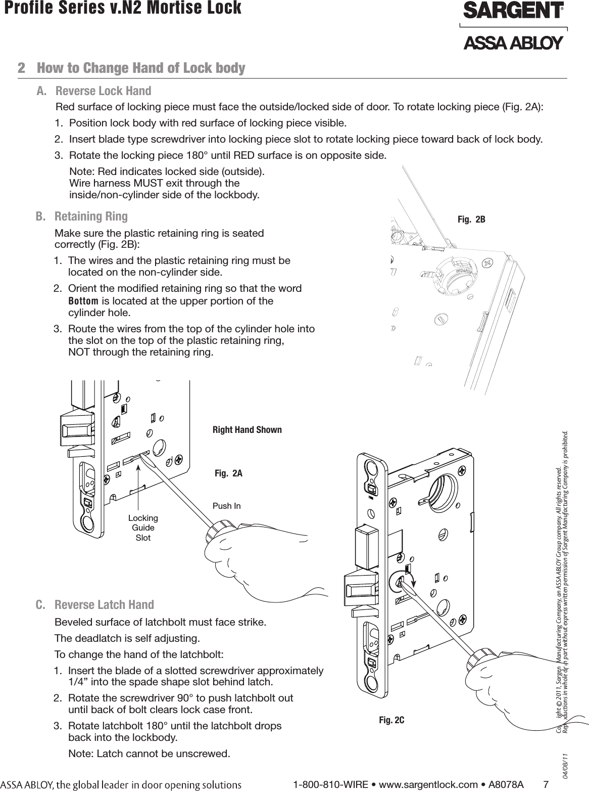 04/08/111-800-810-WIRE • www.sargentlock.com • A8078A       7Copyright © 2011, Sargent Manufacturing Company, an ASSA ABLOY Group company. All rights reserved. Reproductions in whole or in part without express written permission of Sargent Manufacturing Company is prohibited. Profile Series v.N2 Mortise Lock  2   How to Change Hand of Lock bodyBeveled surface of latchbolt must face strike.The deadlatch is self adjusting.To change the hand of the latchbolt:1.  Insert the blade of a slotted screwdriver approximately  1/4” into the spade shape slot behind latch.2.  Rotate the screwdriver 90° to push latchbolt out  until back of bolt clears lock case front.3.  Rotate latchbolt 180° until the latchbolt drops  back into the lockbody.Note: Latch cannot be unscrewed.Red surface of locking piece must face the outside/locked side of door. To rotate locking piece (Fig. 2A):1.  Position lock body with red surface of locking piece visible.2.  Insert blade type screwdriver into locking piece slot to rotate locking piece toward back of lock body.3.  Rotate the locking piece 180° until RED surface is on opposite side.Note: Red indicates locked side (outside).  Wire harness MUST exit through the  inside/non-cylinder side of the lockbody.Push InRight Hand ShownLocking Guide SlotFig.  2AA.  Reverse Lock HandC.   Reverse Latch HandFig.  2BB.  Retaining RingMake sure the plastic retaining ring is seated  correctly (Fig. 2B):1.  The wires and the plastic retaining ring must be  located on the non-cylinder side.2.  Orient the modiﬁed retaining ring so that the word  Bottom is located at the upper portion of the                        cylinder hole.3.  Route the wires from the top of the cylinder hole into  the slot on the top of the plastic retaining ring,  NOT through the retaining ring.Fig. 2C