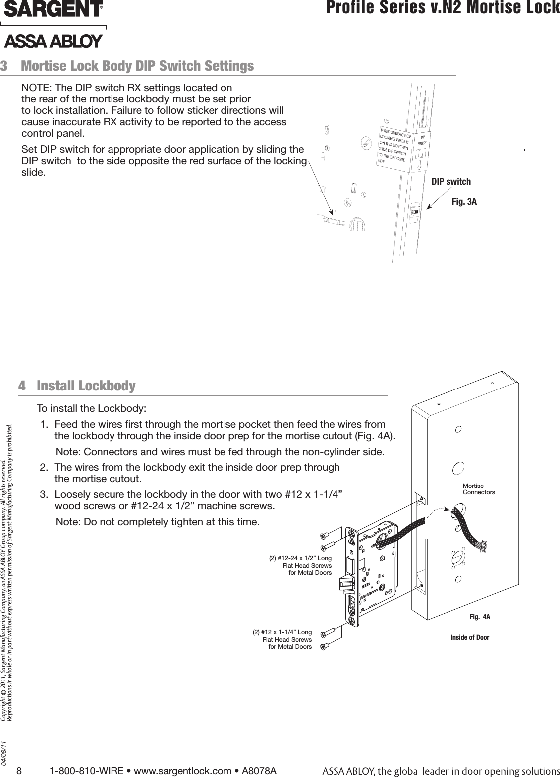 8          1-800-810-WIRE • www.sargentlock.com • A8078A Copyright © 2011, Sargent Manufacturing Company, an ASSA ABLOY Group company. All rights reserved. Reproductions in whole or in part without express written permission of Sargent Manufacturing Company is prohibited.04/08/11 Profile Series v.N2 Mortise Lock  3  Mortise Lock Body DIP Switch Settings Fig. 3A4   Install LockbodyTo install the Lockbody: 1.  Feed the wires ﬁrst through the mortise pocket then feed the wires from the lockbody through the inside door prep for the mortise cutout (Fig. 4A).Note: Connectors and wires must be fed through the non-cylinder side. 2.  The wires from the lockbody exit the inside door prep through  the mortise cutout.3.  Loosely secure the lockbody in the door with two #12 x 1-1/4” wood screws or #12-24 x 1/2” machine screws.Note: Do not completely tighten at this time.(2) #12-24 x 1/2” Long Flat Head Screws for Metal Doors(2) #12 x 1-1/4” Long Flat Head Screws for Metal DoorsFig.  4AMortise  Connectors Inside of DoorDIP switchNOTE: The DIP switch RX settings located on  the rear of the mortise lockbody must be set prior  to lock installation. Failure to follow sticker directions will cause inaccurate RX activity to be reported to the access control panel.Set DIP switch for appropriate door application by sliding the DIP switch  to the side opposite the red surface of the locking slide. 