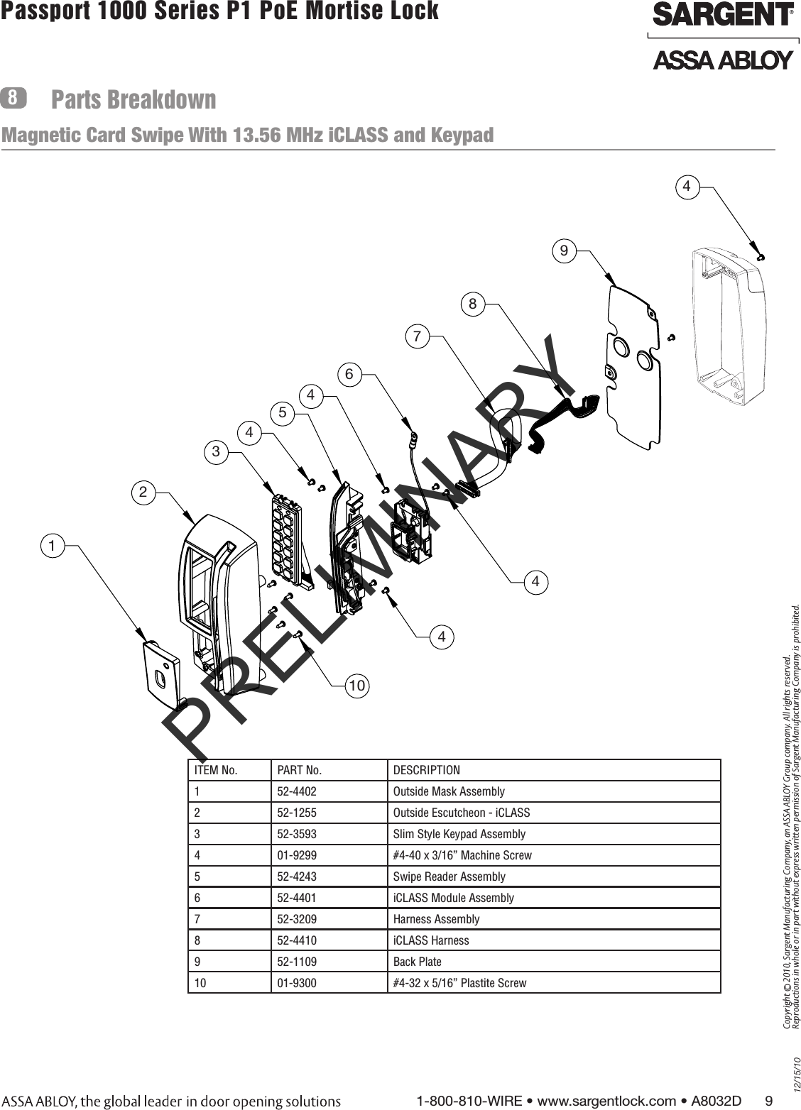 12/15/101-800-810-WIRE • www.sargentlock.com • A8032D      9Copyright © 2010, Sargent Manufacturing Company, an ASSA ABLOY Group company. All rights reserved. Reproductions in whole or in part without express written permission of Sargent Manufacturing Company is prohibited.Passport 1000 Series P1 PoE Mortise Lock  Parts Breakdown812345104449876Magnetic Card Swipe With 13.56 MHz iCLASS and Keypad4ITEM No. PART No. DESCRIPTION1 52-4402 Outside Mask Assembly 2 52-1255 Outside Escutcheon - iCLASS3 52-3593 Slim Style Keypad Assembly4 01-9299 #4-40 x 3/16” Machine Screw5 52-4243 Swipe Reader Assembly6 52-4401 iCLASS Module Assembly 7 52-3209 Harness Assembly8 52-4410 iCLASS Harness9 52-1109 Back Plate10 01-9300  #4-32 x 5/16” Plastite ScrewPRELIMINARY