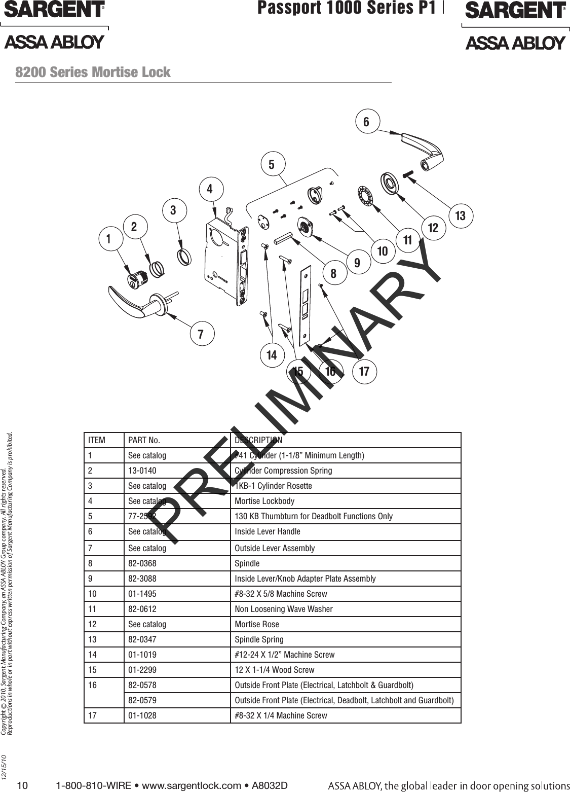 10          1-800-810-WIRE • www.sargentlock.com • A8032D Copyright © 2010, Sargent Manufacturing Company, an ASSA ABLOY Group company. All rights reserved. Reproductions in whole or in part without express written permission of Sargent Manufacturing Company is prohibited.12/15/10Passport 1000 Series P1 PoE Mortise Lock  8200 Series Mortise LockITEM PART No.  DESCRIPTION1 See catalog #41 Cylinder (1-1/8” Minimum Length)2 13-0140 Cylinder Compression Spring3 See catalog 1KB-1 Cylinder Rosette4 See catalog Mortise Lockbody5 77-2592 130 KB Thumbturn for Deadbolt Functions Only6 See catalog Inside Lever Handle7 See catalog Outside Lever Assembly8 82-0368 Spindle9 82-3088 Inside Lever/Knob Adapter Plate Assembly10 01-1495 #8-32 X 5/8 Machine Screw11 82-0612  Non Loosening Wave Washer12 See catalog Mortise Rose13 82-0347 Spindle Spring14 01-1019 #12-24 X 1/2” Machine Screw15 01-2299 12 X 1-1/4 Wood Screw16 82-0578 Outside Front Plate (Electrical, Latchbolt &amp; Guardbolt)82-0579 Outside Front Plate (Electrical, Deadbolt, Latchbolt and Guardbolt)17 01-1028 #8-32 X 1/4 Machine Screw56789101112131415 16 1743PRELIMINARY