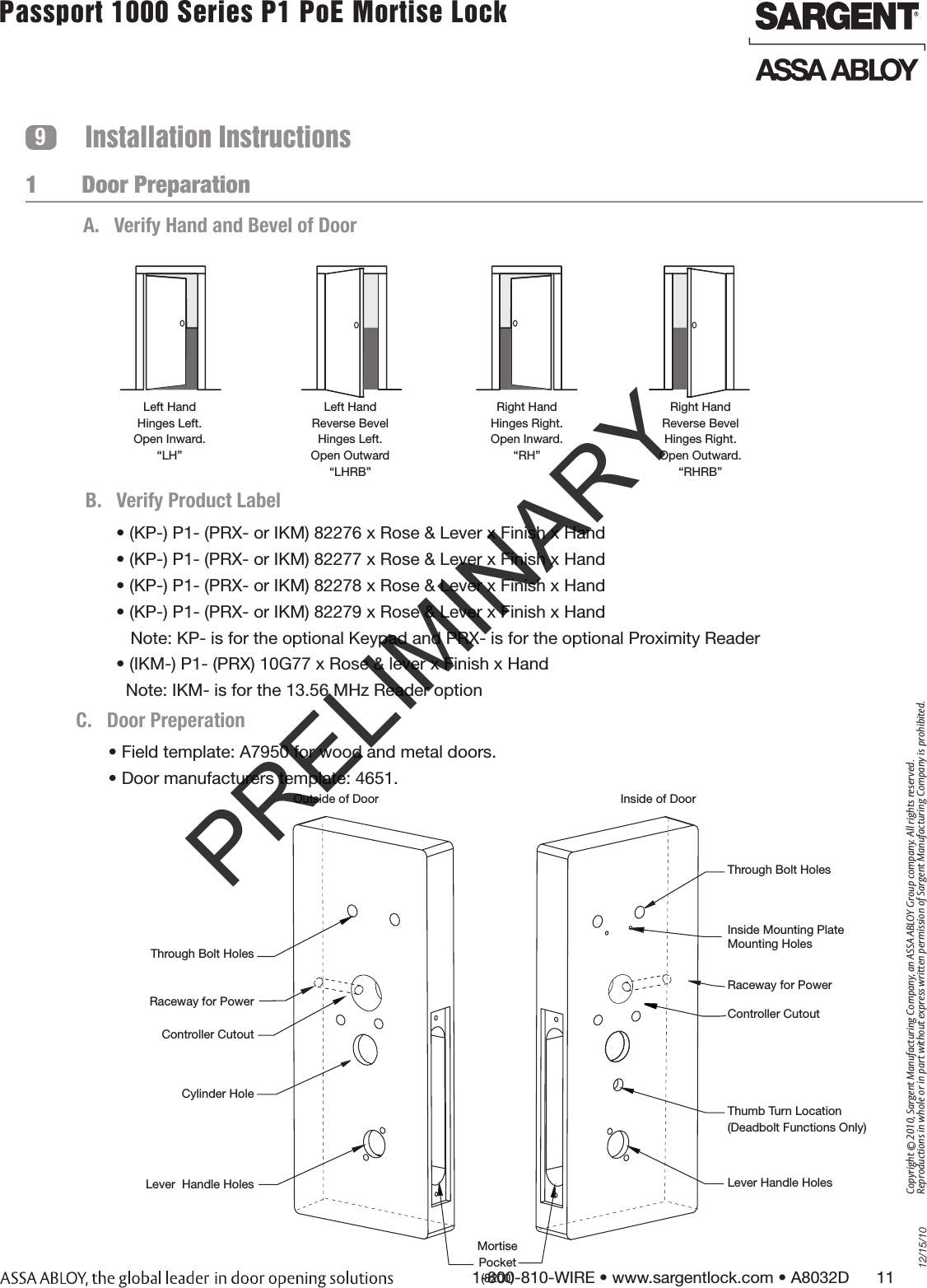 12/15/101-800-810-WIRE • www.sargentlock.com • A8032D      11Copyright © 2010, Sargent Manufacturing Company, an ASSA ABLOY Group company. All rights reserved. Reproductions in whole or in part without express written permission of Sargent Manufacturing Company is prohibited.Passport 1000 Series P1 PoE Mortise Lock  1       Door PreparationInstallation Instructions9Left HandHinges Left.Open Inward.“LH”Left HandReverse BevelHinges Left.Open Outward“LHRB”Right HandHinges Right.Open Inward.“RH”Right HandReverse BevelHinges Right.Open Outward.“RHRB”A.  Verify Hand and Bevel of Door• (KP-) P1- (PRX- or IKM) 82276 x Rose &amp; Lever x Finish x Hand• (KP-) P1- (PRX- or IKM) 82277 x Rose &amp; Lever x Finish x Hand• (KP-) P1- (PRX- or IKM) 82278 x Rose &amp; Lever x Finish x Hand• (KP-) P1- (PRX- or IKM) 82279 x Rose &amp; Lever x Finish x Hand   Note: KP- is for the optional Keypad and PRX- is for the optional Proximity Reader• (IKM-) P1- (PRX) 10G77 x Rose &amp; lever x Finish x Hand  Note: IKM- is for the 13.56 MHz Reader optionB.  Verify Product LabelC.  Door Preperation• Field template: A7950 for wood and metal doors.• Door manufacturers template: 4651.Outside of Door Inside of DoorThrough Bolt HolesInside Mounting Plate  Mounting HolesController CutoutThumb Turn Location(Deadbolt Functions Only)Lever Handle HolesThrough Bolt HolesController CutoutCylinder HoleLever  Handle HolesMortise Pocket(8200)Raceway for PowerRaceway for PowerPRELIMINARY