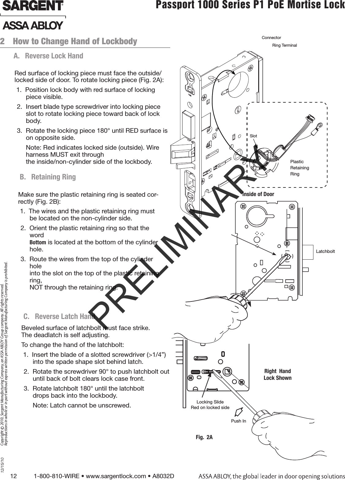 12          1-800-810-WIRE • www.sargentlock.com • A8032D Copyright © 2010, Sargent Manufacturing Company, an ASSA ABLOY Group company. All rights reserved. Reproductions in whole or in part without express written permission of Sargent Manufacturing Company is prohibited.12/15/10Passport 1000 Series P1 PoE Mortise Lock  2  How to Change Hand of LockbodyA.  Reverse Lock HandRed surface of locking piece must face the outside/locked side of door. To rotate locking piece (Fig. 2A):1.  Position lock body with red surface of locking piece visible.2.  Insert blade type screwdriver into locking piece slot to rotate locking piece toward back of lock body.3.  Rotate the locking piece 180° until RED surface is on opposite side.Note: Red indicates locked side (outside). Wire harness MUST exit through  the inside/non-cylinder side of the lockbody.Inside of DoorPlastic Retaining RingConnectorRing TerminalSlotB.  Retaining RingMake sure the plastic retaining ring is seated cor-rectly (Fig. 2B):1.  The wires and the plastic retaining ring must   be located on the non-cylinder side. 2.  Orient the plastic retaining ring so that the word  Bottom is located at the bottom of the cylinder hole.3.  Route the wires from the top of the cylinder hole into the slot on the top of the plastic retaining ring,  NOT through the retaining ring. Locking SlideRed on locked side Push InFig.  2ARight  HandLock ShownBeveled surface of latchbolt must face strike.  The deadlatch is self adjusting. To change the hand of the latchbolt:1.  Insert the blade of a slotted screwdriver (&gt;1/4”) into the spade shape slot behind latch.2.  Rotate the screwdriver 90° to push latchbolt out until back of bolt clears lock case front.3.  Rotate latchbolt 180° until the latchbolt  drops back into the lockbody.Note: Latch cannot be unscrewed.C.  Reverse Latch HandLatchbolt(2) #12-24 x 1/2” LongFlat Head Machine Screw for Metal DoorsPRELIMINARY