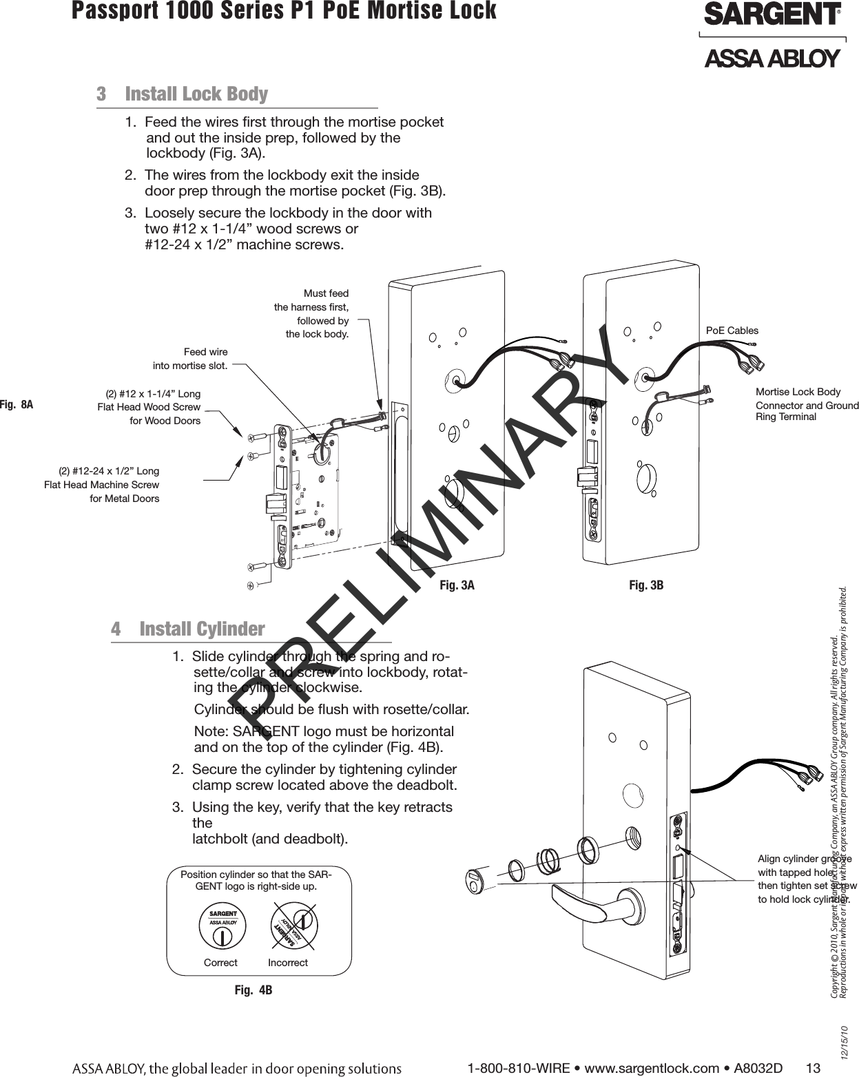 12/15/101-800-810-WIRE • www.sargentlock.com • A8032D      13Copyright © 2010, Sargent Manufacturing Company, an ASSA ABLOY Group company. All rights reserved. Reproductions in whole or in part without express written permission of Sargent Manufacturing Company is prohibited.Passport 1000 Series P1 PoE Mortise Lock  Fig.  8A3  Install Lock Body                                                  1.  Feed the wires ﬁrst through the mortise pocket and out the inside prep, followed by the  lockbody (Fig. 3A).2.  The wires from the lockbody exit the inside door prep through the mortise pocket (Fig. 3B).3.  Loosely secure the lockbody in the door with two #12 x 1-1/4” wood screws or  #12-24 x 1/2” machine screws. Must feed the harness ﬁrst,followed by the lock body.Feed wire into mortise slot.(2) #12 x 1-1/4” Long Flat Head Wood Screw for Wood Doors(2) #12-24 x 1/2” LongFlat Head Machine Screw for Metal DoorsFig. 3APoE CablesFig. 3BMortise Lock BodyConnector and Ground Ring Terminal4  Install Cylinder                                               1.  Slide cylinder through the spring and ro-sette/collar and screw into lockbody, rotat-ing the cylinder clockwise.Cylinder should be ﬂush with rosette/collar.Note: SARGENT logo must be horizontal and on the top of the cylinder (Fig. 4B).2.  Secure the cylinder by tightening cylinder clamp screw located above the deadbolt.3.  Using the key, verify that the key retracts the  latchbolt (and deadbolt).Position cylinder so that the SAR-GENT logo is right-side up.Correct           IncorrectFig.  4BAlign cylinder groovewith tapped hole,then tighten set screwto hold lock cylinder.PRELIMINARY
