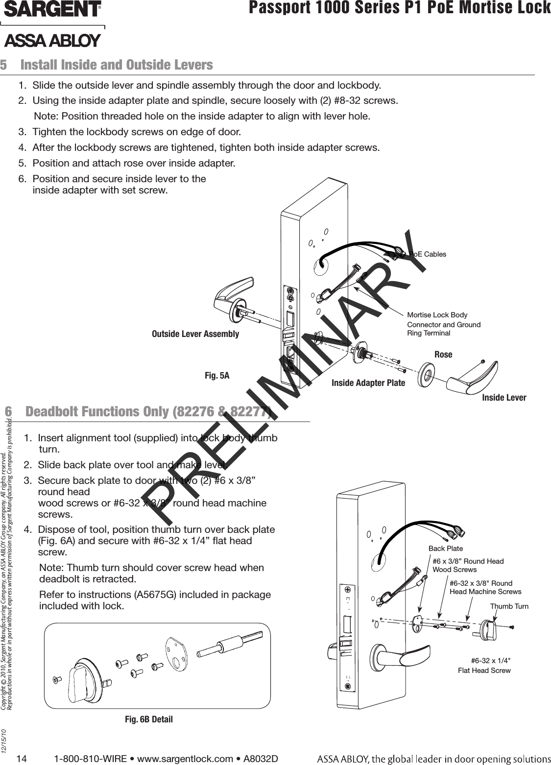 14          1-800-810-WIRE • www.sargentlock.com • A8032D Copyright © 2010, Sargent Manufacturing Company, an ASSA ABLOY Group company. All rights reserved. Reproductions in whole or in part without express written permission of Sargent Manufacturing Company is prohibited.12/15/10Passport 1000 Series P1 PoE Mortise Lock  5  Install Inside and Outside Levers6  Deadbolt Functions Only (82276 &amp; 82277)1.  Insert alignment tool (supplied) into lock body thumb turn.2.  Slide back plate over tool and make level.3.  Secure back plate to door with two (2) #6 x 3/8” round head  wood screws or #6-32 x 3/8” round head machine screws.4.  Dispose of tool, position thumb turn over back plate  (Fig. 6A) and secure with #6-32 x 1/4” ﬂat head screw.Note: Thumb turn should cover screw head when  deadbolt is retracted.Refer to instructions (A5675G) included in package  included with lock.1.  Slide the outside lever and spindle assembly through the door and lockbody.2.  Using the inside adapter plate and spindle, secure loosely with (2) #8-32 screws.Note: Position threaded hole on the inside adapter to align with lever hole.3.  Tighten the lockbody screws on edge of door. 4.  After the lockbody screws are tightened, tighten both inside adapter screws.5.  Position and attach rose over inside adapter. 6.  Position and secure inside lever to the  inside adapter with set screw.Fig. 5AMortise Lock BodyConnector and Ground Ring TerminalOutside Lever AssemblyInside Adapter PlateRosePoE CablesInside LeverBack Plate#6 x 3/8” Round Head Wood Screws#6-32 x 3/8&quot; Round  Head Machine Screws#6-32 x 1/4&quot; Flat Head ScrewThumb TurnFig. 6B DetailPRELIMINARY