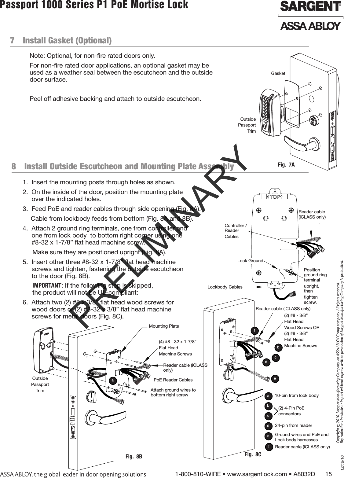 12/15/101-800-810-WIRE • www.sargentlock.com • A8032D      15Copyright © 2010, Sargent Manufacturing Company, an ASSA ABLOY Group company. All rights reserved. Reproductions in whole or in part without express written permission of Sargent Manufacturing Company is prohibited.Passport 1000 Series P1 PoE Mortise Lock  7  Install Gasket (Optional)Note: Optional, for non-ﬁre rated doors only.For non-ﬁre rated door applications, an optional gasket may be  used as a weather seal between the escutcheon and the outside  door surface.Peel off adhesive backing and attach to outside escutcheon.Fig.  7AOutside Passport TrimGasket8  Install Outside Escutcheon and Mounting Plate Assembly1.  Insert the mounting posts through holes as shown.2.  On the inside of the door, position the mounting plate  over the indicated holes.3.  Feed PoE and reader cables through side opening (Fig. 8A).       Cable from lockbody feeds from bottom (Fig. 8A and 8B).4.  Attach 2 ground ring terminals, one from controller and  one from lock body  to bottom right corner using one  #8-32 x 1-7/8” ﬂat head machine screw. Make sure they are positioned upright (Fig. 8A).5.  Insert other three #8-32 x 1-7/8” ﬂat head machine  screws and tighten, fastening the outside escutcheon  to the door (Fig. 8B).IMPORTANT: If the following step is skipped, the product will not be UL-compliant:6.  Attach two (2) #8 x 3/8” ﬂat head wood screws for  wood doors or (2) #8-32 x 3/8” ﬂat head machine  screws for metal doors (Fig. 8C).(4) #8 - 32 x 1-7/8” Flat Head Machine ScrewsMounting PlateFig.  8BAttach ground wires to bottom right screwaOutside Passport TrimPoE Reader CablesFig.  8C(2) #8 - 3/8” Flat Head Wood Screws OR(2) #8 - 3/8” Flat HeadMachine Screwsedcb(2) 4-Pin PoE connectorsedbc24-pin from reader10-pin from lock bodyaGround wires and PoE and Lock body harnessesReader cable (iCLASS only)fReader cable (iCLASS only)fReader cable (iCLASS only)Controller / ReaderCablesLockbody CablesLock Ground Position ground ring terminalupright, thentighten screw. Reader cable (iCLASS only)PRELIMINARY