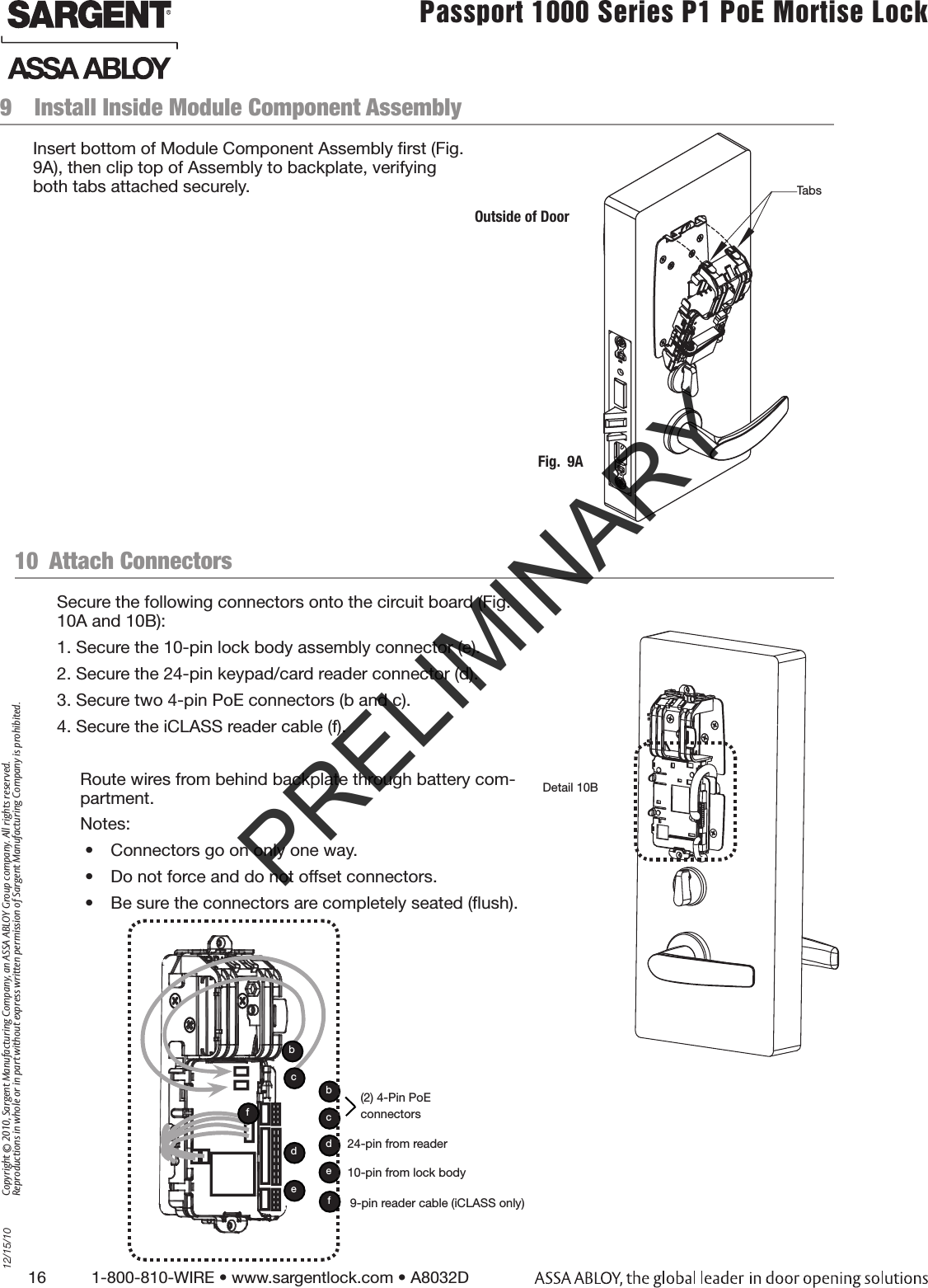 16          1-800-810-WIRE • www.sargentlock.com • A8032D Copyright © 2010, Sargent Manufacturing Company, an ASSA ABLOY Group company. All rights reserved. Reproductions in whole or in part without express written permission of Sargent Manufacturing Company is prohibited.12/15/10Passport 1000 Series P1 PoE Mortise Lock  9  Install Inside Module Component Assembly Insert bottom of Module Component Assembly ﬁrst (Fig. 9A), then clip top of Assembly to backplate, verifying both tabs attached securely.Outside of DoorFig.  9ATabsDetail 10B(2) 4-Pin PoE connectorsedbc24-pin from reader10-pin from lock bodyedcb10  Attach Connectors Secure the following connectors onto the circuit board (Fig. 10A and 10B):1. Secure the 10-pin lock body assembly connector (e).2. Secure the 24-pin keypad/card reader connector (d).3. Secure two 4-pin PoE connectors (b and c). 4. Secure the iCLASS reader cable (f). Route wires from behind backplate through battery com-partment. Notes: •  Connectors go on only one way.•  Do not force and do not offset connectors.•  Be sure the connectors are completely seated (ﬂush).f9-pin reader cable (iCLASS only)fPRELIMINARY