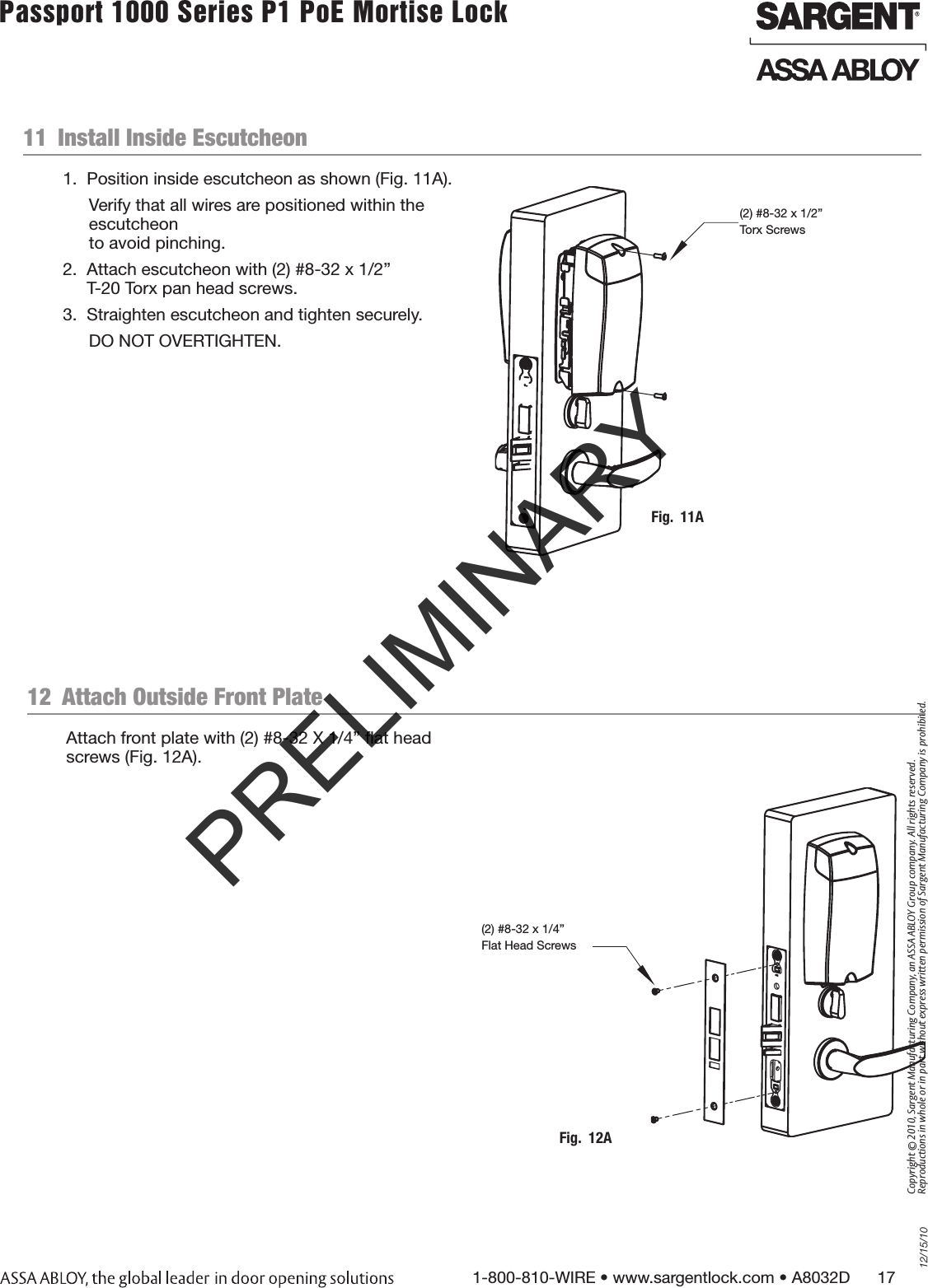 12/15/101-800-810-WIRE • www.sargentlock.com • A8032D      17Copyright © 2010, Sargent Manufacturing Company, an ASSA ABLOY Group company. All rights reserved. Reproductions in whole or in part without express written permission of Sargent Manufacturing Company is prohibited.Passport 1000 Series P1 PoE Mortise Lock  11  Install Inside Escutcheon1.  Position inside escutcheon as shown (Fig. 11A).Verify that all wires are positioned within the escutcheon  to avoid pinching.2.  Attach escutcheon with (2) #8-32 x 1/2”  T-20 Torx pan head screws.3.  Straighten escutcheon and tighten securely.DO NOT OVERTIGHTEN.Fig.  11A(2) #8-32 x 1/2” Torx ScrewsAttach front plate with (2) #8-32 X 1/4” ﬂat head screws (Fig. 12A).12  Attach Outside Front PlateFig.  12A(2) #8-32 x 1/4” Flat Head ScrewsPRELIMINARY