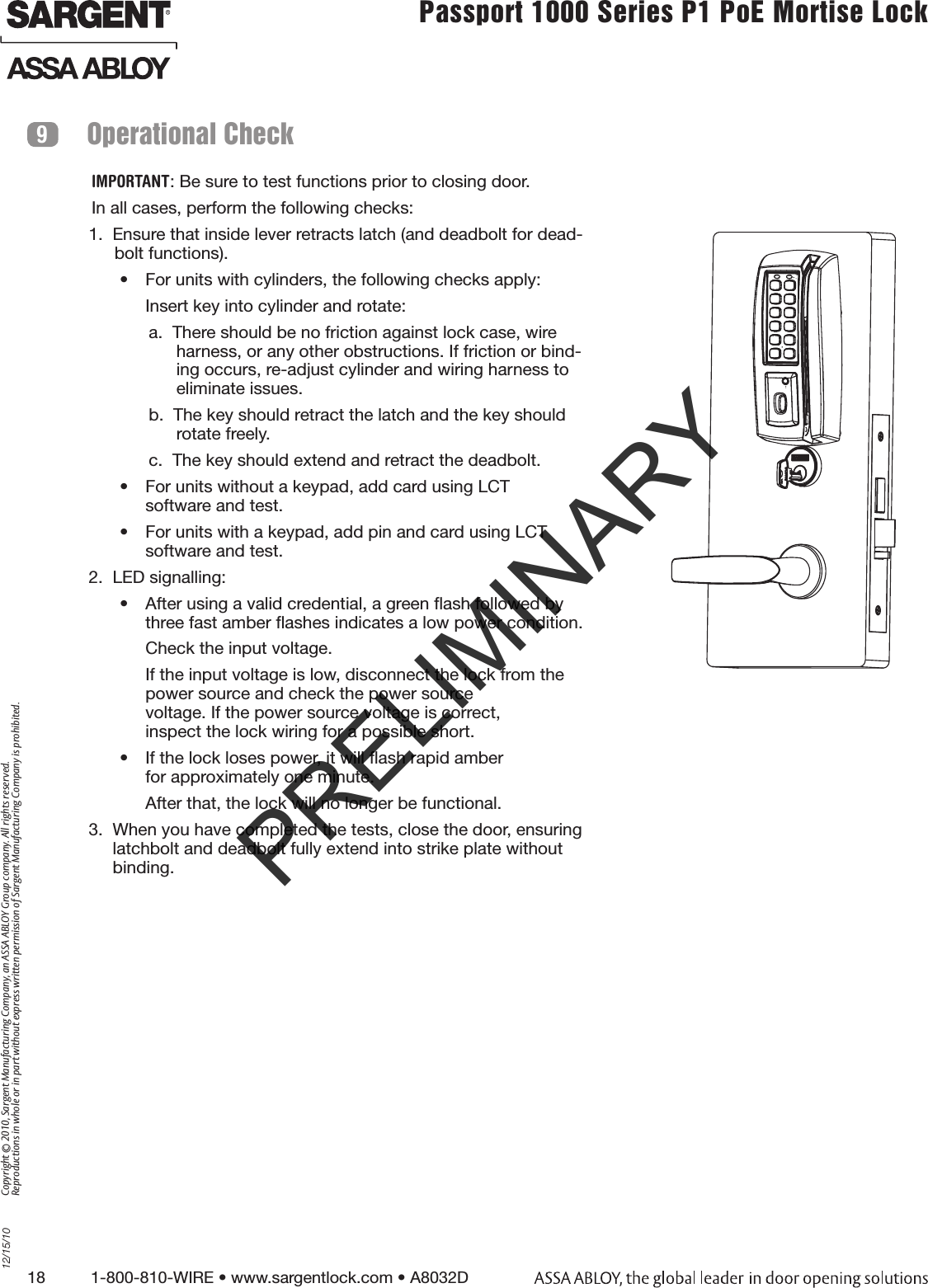 18          1-800-810-WIRE • www.sargentlock.com • A8032D Copyright © 2010, Sargent Manufacturing Company, an ASSA ABLOY Group company. All rights reserved. Reproductions in whole or in part without express written permission of Sargent Manufacturing Company is prohibited.12/15/10Passport 1000 Series P1 PoE Mortise Lock  Operational Check9IMPORTANT: Be sure to test functions prior to closing door.In all cases, perform the following checks:1.  Ensure that inside lever retracts latch (and deadbolt for dead-bolt functions).•  For units with cylinders, the following checks apply:Insert key into cylinder and rotate:a.  There should be no friction against lock case, wire harness, or any other obstructions. If friction or bind-ing occurs, re-adjust cylinder and wiring harness to eliminate issues.b.  The key should retract the latch and the key should rotate freely.c.  The key should extend and retract the deadbolt.•  For units without a keypad, add card using LCT  software and test. •  For units with a keypad, add pin and card using LCT software and test. 2.  LED signalling:•  After using a valid credential, a green ﬂash followed by three fast amber ﬂashes indicates a low power condition.  Check the input voltage. If the input voltage is low, disconnect the lock from the power source and check the power source  voltage. If the power source voltage is correct,  inspect the lock wiring for a possible short.•  If the lock loses power, it will ﬂash rapid amber  for approximately one minute. After that, the lock will no longer be functional.3.  When you have completed the tests, close the door, ensuring latchbolt and deadbolt fully extend into strike plate without binding.PRELIMINARY