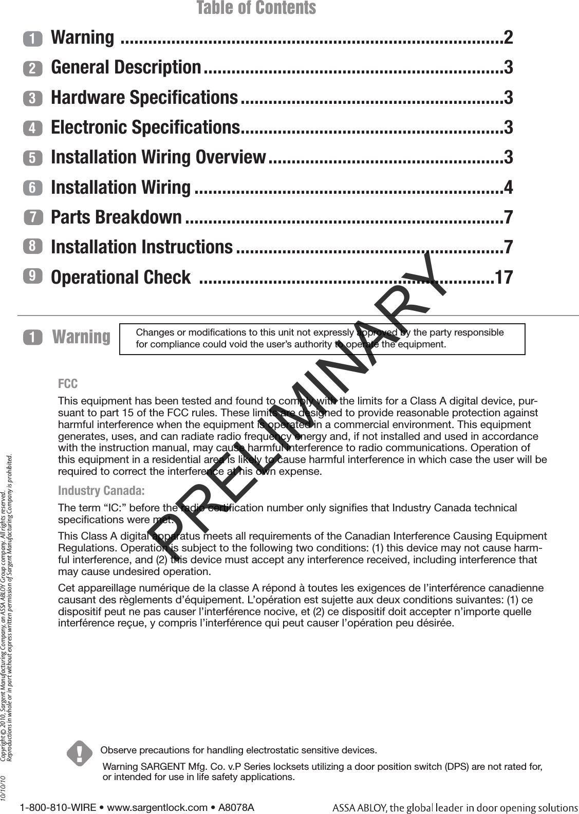 1-800-810-WIRE • www.sargentlock.com • A8078A Copyright © 2010, Sargent Manufacturing Company, an ASSA ABLOY Group company. All rights reserved. Reproductions in whole or in part without express written permission of Sargent Manufacturing Company is prohibited.10/10/10Warning !1Observe precautions for handling electrostatic sensitive devices.1234567                         Table of ContentsWarning  ...................................................................................2General Description .................................................................3Hardware Speciﬁcations .........................................................3Electronic Speciﬁcations .........................................................3Installation Wiring Overview ...................................................3Installation Wiring ...................................................................4Parts Breakdown .....................................................................7Installation Instructions ..........................................................7Operational Check  ................................................................1789Changes or modiﬁcations to this unit not expressly approved by the party responsible for compliance could void the user’s authority to operate the equipment.Warning SARGENT Mfg. Co. v.P Series locksets utilizing a door position switch (DPS) are not rated for, or intended for use in life safety applications.FCCThis equipment has been tested and found to comply with the limits for a Class A digital device, pur-suant to part 15 of the FCC rules. These limits are designed to provide reasonable protection against harmful interference when the equipment is operated in a commercial environment. This equipment generates, uses, and can radiate radio frequency energy and, if not installed and used in accordance with the instruction manual, may cause harmful interference to radio communications. Operation of this equipment in a residential area is likely to cause harmful interference in which case the user will be required to correct the interference at his own expense.Industry Canada: The term “IC:” before the radio certiﬁcation number only signiﬁes that Industry Canada technical speciﬁcations were met.This Class A digital apparatus meets all requirements of the Canadian Interference Causing Equipment Regulations. Operation is subject to the following two conditions: (1) this device may not cause harm-ful interference, and (2) this device must accept any interference received, including interference that may cause undesired operation.Cet appareillage numérique de la classe A répond à toutes les exigences de l’interférence canadienne causant des règlements d’équipement. L’opération est sujette aux deux conditions suivantes: (1) ce dispositif peut ne pas causer l’interférence nocive, et (2) ce dispositif doit accepter n’importe quelle interférence reçue, y compris l’interférence qui peut causer l’opération peu désirée.PRELIMINARY