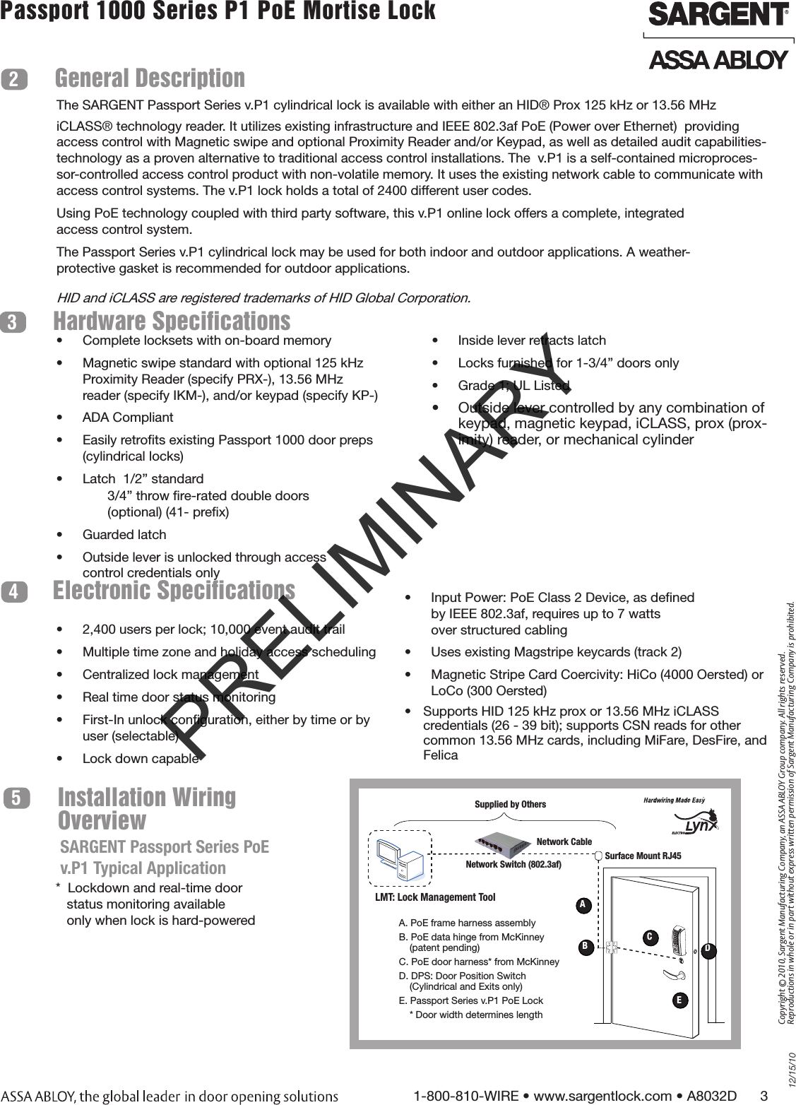 12/15/101-800-810-WIRE • www.sargentlock.com • A8032D      3Copyright © 2010, Sargent Manufacturing Company, an ASSA ABLOY Group company. All rights reserved. Reproductions in whole or in part without express written permission of Sargent Manufacturing Company is prohibited.Passport 1000 Series P1 PoE Mortise Lock  Installation Wiring Overview5General Description2Hardware Specifications3•  Inside lever retracts latch•  Locks furnished for 1-3/4” doors only•  Grade 1; UL Listed•  Outside lever controlled by any combination of keypad, magnetic keypad, iCLASS, prox (prox-imity) reader, or mechanical cylinder •  Complete locksets with on-board memory•  Magnetic swipe standard with optional 125 kHz Proximity Reader (specify PRX-), 13.56 MHz reader (specify IKM-), and/or keypad (specify KP-)•  ADA Compliant•  Easily retroﬁts existing Passport 1000 door preps (cylindrical locks)•  Latch  1/2” standard              3/4” throw ﬁre-rated double doors               (optional) (41- preﬁx)•  Guarded latch•  Outside lever is unlocked through access  control credentials onlyElectronic Specifications4•  2,400 users per lock; 10,000 event audit trail•  Multiple time zone and holiday access scheduling•  Centralized lock management •  Real time door status monitoring•  First-In unlock conﬁguration, either by time or by user (selectable)•  Lock down capable•  Input Power: PoE Class 2 Device, as deﬁned  by IEEE 802.3af, requires up to 7 watts  over structured cabling•  Uses existing Magstripe keycards (track 2)•  Magnetic Stripe Card Coercivity: HiCo (4000 Oersted) or LoCo (300 Oersted)•  Supports HID 125 kHz prox or 13.56 MHz iCLASS credentials (26 - 39 bit); supports CSN reads for other common 13.56 MHz cards, including MiFare, DesFire, and FelicaThe SARGENT Passport Series v.P1 cylindrical lock is available with either an HID® Prox 125 kHz or 13.56 MHz iCLASS® technology reader. It utilizes existing infrastructure and IEEE 802.3af PoE (Power over Ethernet)  providing access control with Magnetic swipe and optional Proximity Reader and/or Keypad, as well as detailed audit capabilities-technology as a proven alternative to traditional access control installations. The  v.P1 is a self-contained microproces-sor-controlled access control product with non-volatile memory. It uses the existing network cable to communicate with access control systems. The v.P1 lock holds a total of 2400 different user codes. Using PoE technology coupled with third party software, this v.P1 online lock offers a complete, integrated  access control system.The Passport Series v.P1 cylindrical lock may be used for both indoor and outdoor applications. A weather- protective gasket is recommended for outdoor applications. HID and iCLASS are registered trademarks of HID Global Corporation.*  Lockdown and real-time door     status monitoring available    only when lock is hard-powered SARGENT Passport Series PoE v.P1 Typical ApplicationLMT: Lock Management ToolA. PoE frame harness assemblyB. PoE data hinge from McKinney      (patent pending)C. PoE door harness* from McKinneyD. DPS: Door Position Switch     (Cylindrical and Exits only)E. Passport Series v.P1 PoE Lock    * Door width determines lengthNetwork CableNetwork Switch (802.3af) Surface Mount RJ45 ABCDESupplied by OthersPRELIMINARY