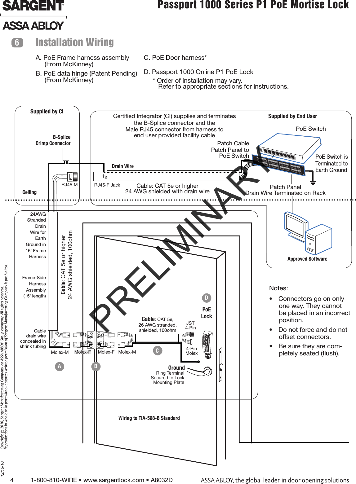 4          1-800-810-WIRE • www.sargentlock.com • A8032D Copyright © 2010, Sargent Manufacturing Company, an ASSA ABLOY Group company. All rights reserved. Reproductions in whole or in part without express written permission of Sargent Manufacturing Company is prohibited.12/15/10Passport 1000 Series P1 PoE Mortise Lock  Installation Wiring6JST4-PinMolex-F Molex-F Molex-MCable: CAT 5e,26 AWG stranded,shielded, 100ohmRJ45-M Molex-MCable: CAT 5e or higher24 AWG shielded, 100ohmB-Splice Crimp ConnectorPoE LockCeilingSupplied by CIGroundRing Terminal Secured to Lock  Mounting Plate4-Pin MolexA. PoE Frame harness assembly       (From McKinney)B. PoE data hinge (Patent Pending)       (From McKinney)C. PoE Door harness*      D. Passport 1000 Online P1 PoE Lock     * Order of installation may vary.          Refer to appropriate sections for instructions.Frame-SideHarnessAssembly(15&apos; length)24AWG Stranded Drain Wire for Earth Ground in 15&apos; Frame HarnessCable drain wire  concealed in  shrink tubingPatch PanelDrain Wire Terminated on RackCable: CAT 5e or higher24 AWG shielded with drain wireRJ45-F Jack Approved SoftwareCertiﬁed Integrator (CI) supplies and terminates the B-Splice connector and the Male RJ45 connector from harness to  end user provided facility cableSupplied by End UserPoE SwitchDrain WirePoE Switch isTerminated toEarth GroundPatch Cable Patch Panel to PoE SwitchWiring to TIA-568-B StandardANotes:•  Connectors go on only one way. They cannot be placed in an incorrect position. •  Do not force and do not offset connectors.•  Be sure they are com-pletely seated (ﬂush).BCDPRELIMINARY
